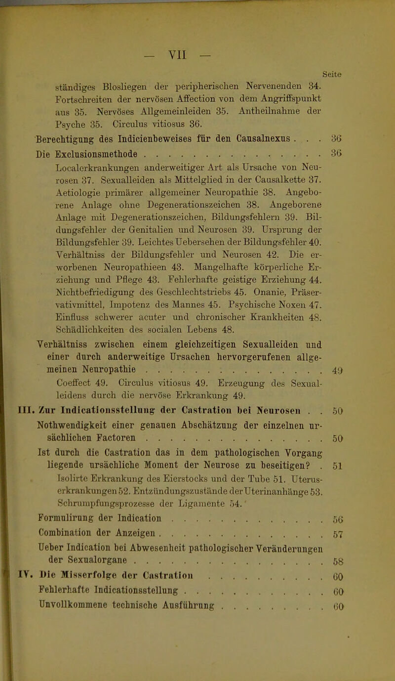 Seite ständiges Blosliegen der peripherischen Nervenenden 34. Fortschreiten der nervösen Alfection von dem Angriffspunkt aus 35. Nervöses AUgemeinleiden 35. Antheilnahme der Psyche 35. Circuhis vitiosus 36. Berechtigung des Indicienbeweises für den Cansalnexns ... 36 Die Exclusionsmethode 36 Localerkrankungen anderweitiger Art als Ursache von Neu- rosen 37. Sexualleiden als Mittelglied in der Caasalkette 37. Aetiologie primärer allgemeiner Neuropathie 38. Angebo- rene Anlage ohne Degenerationszeichen 38. Angeborene Anlage mit Degenerationszeichen, Bildungsfehlern 39. Bil- dungsfehler der Genitalien imd Neurosen 39. Ursprung der Bildungsfehler 39. Leichtes Uebersehen der Bildungsfehler 40. Verhältniss der Bildungsfehler und Neurosen 42. Die er- worbenen Neuropathieen 43. Mangelhafte körperliche Er- ziehung und Pflege 43. Fehlerhafte geistige Erziehung 44. Nichtbefriedigung des Geschlechtsti'iebs 45. Onanie, Präser- vativmittel, Impotenz des Mannes 45. Psychische Noxen 47. Einfluss schwerer acuter und chi'onischer Ki-ankheiten 4S. Schädlichkeiten des socialen Lebens 48. Verhältniss zwischen einem gleichzeitigen Sexualleiden und einer durch anderweitige Ursachen hervorgerufenen allge- meinen Neuropathie 4!j Coeffect 49. Cii-culus vitiosus 49. Erzeugung des Sexual- leidens durch die nervöse Erkranlaing 49. III. Zur Indicationsstelluiig der Castration bei Neurosen . . 50 Nothwendigkeit einer genauen Abschätzung der einzelnen ur- sächlichen Pactoren 50 Ist durch die Castration das in dem pathologischen Vorgang liegende ursächliche Moment der Neurose zu beseitigen? . 51 Isolirte Erkrankung des Eierstocks und der Tube 5L Uterus- erkrankungen 52. Entzündung-szustände derUteiinanhänge 53. Schrumpfungsprozesse der Ligamente 54.' Formulirung der Indication 5(> Combination der Anzeigen 57 Ueber Indication bei Abwesenheit pathologischer Veränderungen der Sexualorgane IV. Die Misserfolge der Castration GO Fehlerhafte Indicationsstellung 00 Unvollkommene technische Ausführung (JO