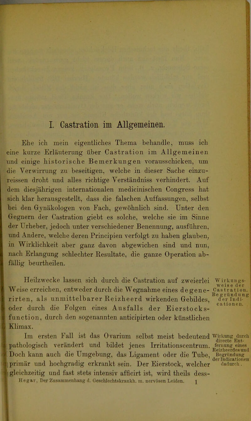 Ehe ich mein eigentliches Thema behandle, muss ich eine kurze Erläuterung über Castration im Allgemeinen und einige historische Bemerkungen vorausschicken, um die Verwirrung zu beseitigen, welche in dieser Sache einzu- reissen droht und alles richtige Verständniss verhindert. Auf dem diesjährigen internationalen medicinischen Congress hat sich klar herausgestellt, dass die falschen Auffassungen, selbst bei den Gynäkologen von Fach, gewöhnlich sind. Unter den Gegnern der Castration giebt es solche, welche sie im Sinne der Urheber, jedoch unter verschiedener Benennung, ausführen, und Andere, welche deren Principien verfolgt zu haben glauben, in Wirklichkeit aber ganz davon abgewichen sind und nun, nach Erlangung schlechter Resultate, die ganze Operation ab- fällig beiu'theilen. Heilzwecke lassen sich durch die Castration auf zweierlei Wirkmigs- eise ti G r Weise erreichen, entweder durch die Wegnahme eines degene- Castration. rirten, als unmittelbarer Reizheerd wirkenden Gebildes, ^feVTncU-^ oder durch die Folgen eines Ausfalls der Eierstocks- function, durch den sogenannten anticipirten oder künstlichen I Klimax. Im ersten Fall ist das Ovarium selbst meist bedeutend wivkung durch iiMi T divncte Ent- [ pathologisch verändert und bildet lenes Irritationscentrum. fevmnig eines t* IT TT 1 TT Keizlieerdeaiuid [Doch kann auch die Umgebung, das Ligament oder die Tube, Begründung f. iiiTii.?^. derlndicatiouen tjprimär und hochgradig erkrankt sein. Der Eierstock, welcher dRdurcU. ■gleichzeitig und fast stets intensiv afficirt ist, wird theils dess- Hegar, Der Zusammenhang d. GescWcchtskrankh. m. nervösen Leiden. i