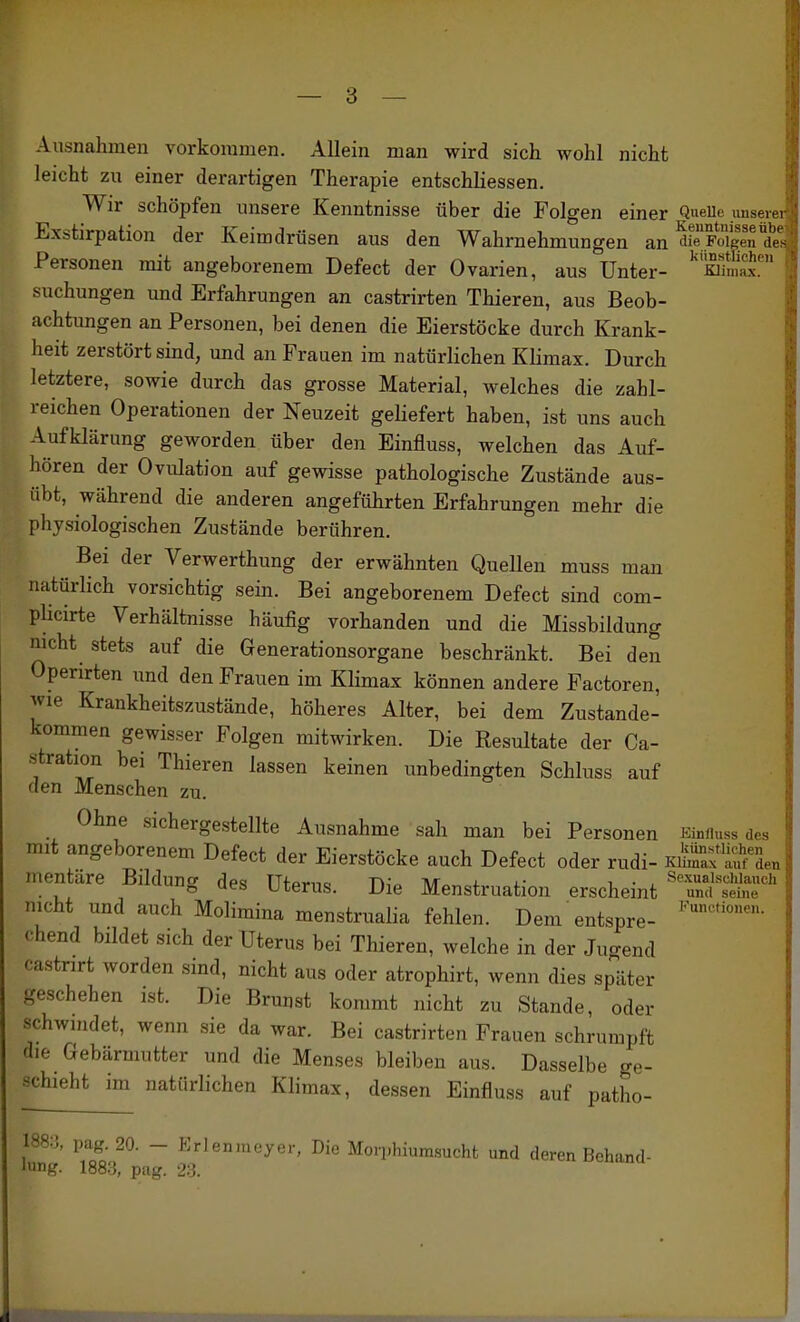 Ausnahmen vorkommen. Allein man wird sich wohl nicht leicht zu einer derartigen Therapie entschliessen. Wir schöpfen unsere Kenntnisse über die Folgen einer QueUe unser„ Exstirpation der Keimdrüsen aus den Wahrnehmungen an SoS*de1 Personen mit angeborenem Defect der Ovarien, aus Unter- mS' suchungen und Erfahrungen an castrirten Thieren, aus Beob- achtungen an Personen, bei denen die Eierstöcke durch Krank- heit zerstört sind, und an Frauen im natürlichen Klimax. Durch letztere, sowie durch das grosse Material, welches die zahl- reichen Operationen der Neuzeit geliefert haben, ist uns auch Aufklärung geworden über den Einfluss, welchen das Auf- hören der Ovulation auf gewisse pathologische Zustände aus- übt, während die anderen angeführten Erfahrungen mehr die physiologischen Zustände berühren. Bei der Verwerthung der erwähnten Quellen muss man natürlich vorsichtig sein. Bei angeborenem Defect sind com- phcirte Verhältnisse häufig vorhanden und die Missbildung nicht stets auf die Generationsorgane beschränkt. Bei den Operirten und den Frauen im Klimax können andere Factoren, jvie Krankheitszustände, höheres Alter, bei dem Zustande- kommen gewisser Folgen mitwirken. Die Resultate der Ca- stration bei Thieren lassen keinen imbedingten Schluss auf den Menschen zu. Ohne sichergestellte Ausnahme sah man bei Personen Eimiuss des mit angeborenem Defect der Eierstöcke auch Defect oder rudi- K/^af men äre Bildung des Uterus. Die Menstruation erscheint 'Tnf nicht und auch Molimina menstrualia fehlen. Dem entspre- chend bildet sich der Uterus bei Thieren, welche in der Jugend castnrt worden sind, nicht aus oder atrophirt, wenn dies später geschehen ist. Die Brunst kommt nicht zu Stande, oder schwindet, wenn sie da war. Bei castrirten Frauen schrumpft die Gebärmutter und die Menses bleiben aus. Dasselbe ge- schieht im natürlichen Klimax, dessen Einfluss auf patho- 1883, pag. 20. - Erlenmeyer. Die Morpbiumsucht und deren Behand- lung. 188.3, pag. 23.