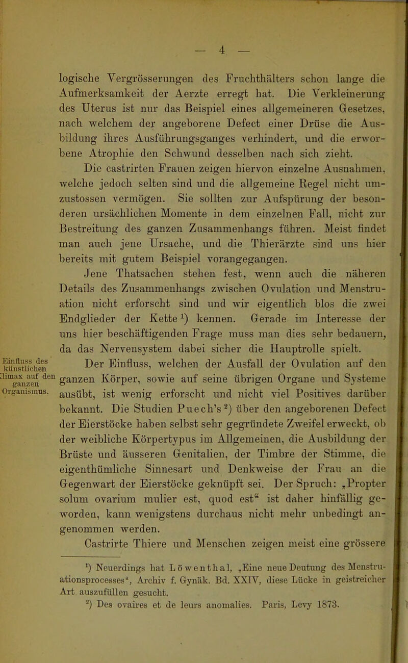 logische Vergrösserungen des Fruchthälters schon lange die Aufmerksamkeit der Aerzte erregt hat. Die Verkleinerung des Uterus ist nur das Beispiel eines allgemeineren Gesetzes, nach welchem der angeborene Defect einer Drüse die Aus- bildung ihres Ausführungsganges verhindert, und die erwor- bene Atrophie den Schwund desselben nach sich zieht. Die castrirten Frauen zeigen hiervon einzelne Ausnahmen, welche jedoch selten sind und die allgemeine Regel nicht um- zustossen vermögen. Sie sollten zur Aufspürung der beson- deren ursächlichen Momente in dem einzelnen Fall, nicht zur Bestreitung des ganzen Zusammenhangs führen. Meist findet man auch jene Ursache, und die Thierärzte sind uns hier bereits mit gutem Beispiel vorangegangen. Jene Thatsachen stehen fest, wenn auch die näheren Details des Zusammenhangs zwischen Ovulation und Menstru- ation nicht erforscht sind und wir eigentlich blos die zwei Endglieder der Kette ^) kennen. Gerade im Interesse der uns hier beschäftigenden Frage muss man dies sehr bedauern, da das Nervensystem dabei sicher die Hauptrolle spielt, küiistucheii Einfluss, welchen der Ausfall der Ovulation auf den ''ganzen '^'^^ ganzen Körper, sowie auf seine übrigen Organe und Systeme Oigaiüsinus. ausübt, ist wenig erforscht und nicht viel Positives darüber bekannt. Die Studien Puech's^) über den angeborenen Defect der Eierstöcke haben selbst sehr gegründete Zweifel erweckt, ob der weibliche Körpertypus im Allgemeinen, die Ausbildung der Brüste und äusseren Genitalien, der Timbre der Stimme, die eigenthümliche Sinnesart und Denkweise der Frau an die Gegenwart der Eierstöcke geknüpft sei. Der Spruch: ^Propter solum ovarium mulier est, quod est ist daher hinfällig ge- worden, kann wenigstens durchaus nicht mehr unbedingt an- genommen werden. Castrirte Thiere und Menschen zeigen meist eine grössere ') Neuerdings hat Löwentlial, „Eine neue Deutung des Menstru- ationsprocesses, Archiv f. Gynilk. Bd. XXIV, diese Lücke in geistreicher Art auszufüllen gesucht. ^) Des ovaires et de leui's anomalies. Paris, Levy 1873.