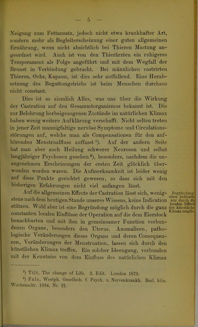 Neigung zum Fettansatz, jedoch nicht etwa krankhafter Art, sondern mehr als Begleiterscheinung einer guten allgemeinen Ernährung, wenn nicht absichtlich bei Thieren Mästung an- geordnet wird. Auch ist von den Thierärzten ein ruhigeres Temperament als Folge angeführt und mit dem Wegfall der Brunst in Verbindung gebracht. Bei männlichen castrirten 3 Thieren, Ochs, Kapaun, ist dies sehr auffallend. Eine Herab- setzung des Begattungstriebs ist beim Menschen durchaus nicht constant. Dies ist so ziemlich Alles, was uns über die Wirkung ] der Castration auf den Gesammtorganismus bekannt ist. Die zur Belehrung herbeigezogenen Zustände im natürlichen Klimax haben wenig weitere Aufklärung verschafft. Nicht selten treten in jener Zeit mannigfaltige nervöse Symptome und Circulations- störungen auf, welche man als Compensationen für den auf- hörenden Menstrualfluss auffasst Auf der andern Seite hat man aber auch Heilung schwerer Neurosen und selbst langjähriger Psychosen gesehen besonders, nachdem die un- angenehmen Erscheinungen der ersten Zeit glücklich über- wunden worden waren. Die Aufmerksamkeit ist leider wenig auf diese Punkte gerichtet gewesen, so dass sich mit den bisherigen Erfahrungen nicht viel anfangen lässt. Auf die allgemeinen Effecte der Castration lässt sich, wenig- Begründui^^ stens nach dem heutigen Stande unseres Wissens, keine Indication nur^dincii^ai stützen. Wohl aber ist eine Begründung möglich durch die ganz des kUiistiiciM Constanten localen Einflüsse der Operation auf die dem Eierstock *-^'Siic benachbarten und mit ihm in gemeinsamer Function verbun- denen Organe, besonders den Uterus. Anomalieen, patho- logische Veränderungen dieses Organs und deren Consequen- zen, Veränderungen der Menstruation, lassen sich durch den künstlichen Klimax treffen. Ein solcher Ideengang, verbunden mit der Kenntniss von dem Einfluss des natürlichen Klimax ') Tilt, The change of Life. 3. Edit. London 1879. Falz, Westph. Gesellsch. f. Psych, u. Nervenkrankh. BerL klin. Wochenschr. 1884, Nr. 21.