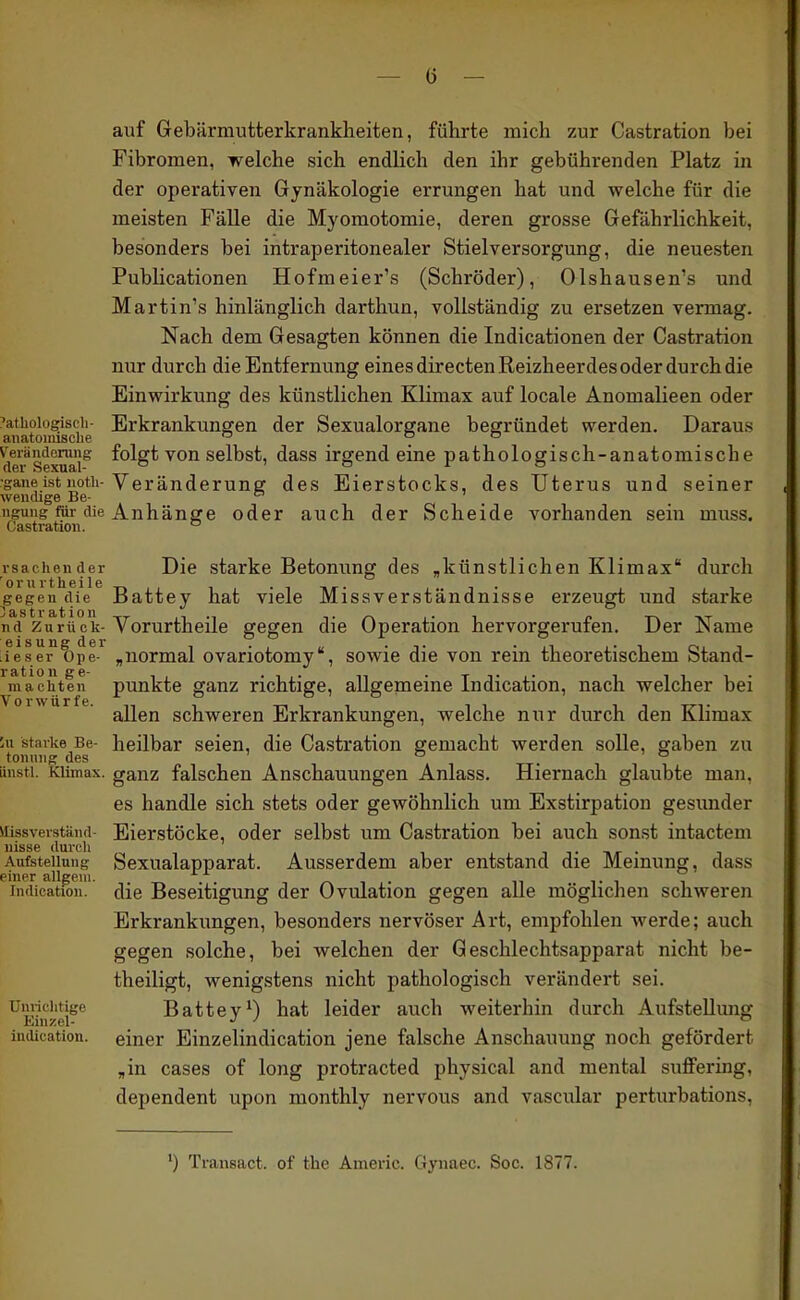 auf Gebärniutterkranklieiten, führte mich zur Castration bei Fibromen, welche sich endlich den ihr gebührenden Platz in der operativen Gynäkologie errungen hat und welche für die meisten FäUe die Myomotomie, deren grosse Gefährlichkeit, besonders bei intraperitonealer Stielversorgung, die neuesten Publicationen Hofmeier's (Schröder), Olshausen's und Martin's hinlänglich darthun, vollständig zu ersetzen vermag. Nach dem Gesagten können die Indicationen der Castration nur durch die Entfernung eines directen Reizheerdes oder durch die Einwirkung des künstlichen Klimax auf locale Anomalieen oder i'athoiogispii- Erkrankungen der Sexualorgane begründet werden. Daraus anatoiiusclie . 7 . V'eränderung folgt von selbst, dass irgend eine pathologisch-anatomische •ganeist noth-Veränderung des Eierstocks, des Uterus und seiner wendige Be- ■ ngung für die Anhänge oder auch der Scheide vorhanden sein muss. Castration. rsachender Die starke Betonung des ,künstlichen Klimax durch gegen die Battey hat viele Missverständnisse erzeugt und starke nd Zurück-Vor urth eile gegen die Operation hervorgerufen. Der Name ifesef)pe-*^ „normal ovariotomy, sowie die von rein theoretischem Stand- achten punkte ganz richtige, allgemeine Indication, nach welcher bei V 0 r w ii r f G. allen schweren Erkrankungen, welche nur durch den Klimax 'M Starke Be- heilbar seien, die Castration gemacht werden solle, gaben zu tonmig des ' & _ ' 6 iinsti. KUmax. ganz falschen Anschauungen Anlass. Hiernach glaubte man, es handle sich stets oder gewöhnlich um Exstirpation gesunder viissveiständ- Eierstöcke, oder selbst um Castration bei auch sonst intactem Aufstellung Sexualapparat. Ausserdem aber entstand die Memung, dass einer allgeui. ^ r\ ■, • n t i ^ Indication. die Beseitigung der Ovulation gegen aUe möglichen schweren Erkrankungen, besonders nervöser Art, empfohlen werde; auch gegen solche, bei welchen der Geschlechtsapparat nicht be- theiligt, wenigstens nicht pathologisch verändert sei. Uimciitige Battey^) hat leider auch weiterhin durch Aufstellung indication. einer Einzelindication jene falsche Anschauung noch gefördert „in cases of long protracted physical and mental suffering, dependent upon monthly nervous and vascular perturbations. ') Transact. of the Americ. Gynaec. Soc. 1877.