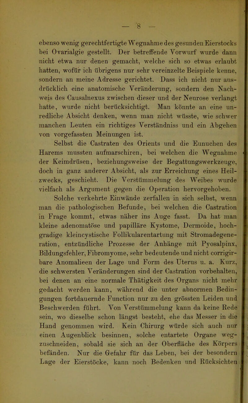 ebenso wenig gerechtfertigte Wegnahme des gesunden Eierstocks bei Ovarialgie gestellt. Der betreffende Vorwurf wurde dann nicht etwa nur denen gemacht, welche sich so etwas erlaubt hatten, wofür ich übrigens nur sehr vereinzelte Beispiele kenne, sondern an meine Adresse gerichtet. Dass ich nicht nur aus- drücklich eine anatomische Veränderung, sondern den Nach- weis des Causalnexus zwischen dieser und der Neurose verlangt hatte, wurde nicht berücksichtigt. Man könnte an eine un- redliche Absicht denken, wenn man nicht wüsste, wie schwer manchen Leuten ein richtiges Verständniss und ein Abgehen von vorgefassten Meinungen ist. Selbst die Castraten des Orients und die Eunuchen des Harems mussten aufmarschiren, bei welchen die Wegnahme < der Keimdrüsen, beziehungsweise der Begattungswerkzeuge, doch in ganz anderer Absicht, als zur Erreichimg eines Heil- zwecks, geschieht. Die Verstümmelung des Weibes wurde vielfach als Argument gegen die Operation hervorgehoben. j Solche verkehrte Einwände zerfallen in sich selbst, wenn i man die pathologischen Befunde, bei welchen die Castration I in Frage kommt, etwas näher ins Auge fasst. Da hat man 1 kleine adenomatöse und papilläre Kystome, Dermoide, hoch- > gradige kleincystische Follikularentartung mit Stromadegene- ration, entzündliche Prozesse der Anhänge mit Pyosalpinx, Bildungsfehler, Fibromyome, sehr bedeutende und nicht corrigir- bare Anomalieen der Lage und Form des Uterus u. a. Kurz, die schwersten Veränderungen sind der Castration vorbehalten, bei denen an eine normale Thätigkeit des Organs nicht mehr gedacht werden kann, während die unter abnormen Bedin- gungen fortdauernde Function nur zu den grössten Leiden und Beschwerden führt. Von Verstümmelung kann da keine Rede sein, wo dieselbe schon längst besteht, ehe das Messer in die Hand genommen wird. Kein Chirurg würde sich auch nur , einen Augenblick besinnen, solche entartete Organe weg- , zuschneiden, sobald sie sich an der Oberfläche des Körpers ^ befänden. Nur die Gefahr für das Leben, bei der besondern Lage der Eierstöcke, kann noch Bedenken und Rücksichten: