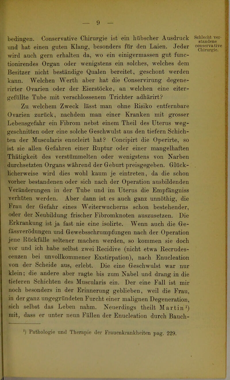 bedingen. Conservative Chirurgie ist ein hübscher Ausdruck ^''gtf,^|jeng®'^' und hat einen guten Klang, besonders für den Laien. Jeder '^ßj^^^gie^'' wird auch gern erhalten da, wo ein einigermassen gut func- tionirendes Organ oder wenigstens ein solches, welches dem Besitzer nicht beständige Qualen bereitet, geschont werden kann. Welchen Werth aber hat die Conservirung degene- rirter Ovarien oder der Eierstöcke, an welchen eine eiter- i>-efüllte Tube mit verschlossenem Trichter adhärirt? Zu welchem Zweck lässt man ohne Risiko entfernbare Ovarien zurück, nachdem man einer Kranken mit grosser Lebensgefahr ein Fibrom nebst einem Theil des Uterus weg- geschnitten oder eine solche Geschwulst aus den tiefern Schich- ten der Muscularis enucleirt hat? Concipirt die Operirte, so ist sie allen Gefahren einer Ruptur oder einer mangelhaften Thätigkeit des verstümmelten oder wenigstens von Narben durchsetzten Organs während der Geburt preisgegeben. Glück- licherweise wird dies wohl kaum je eintreten, da die schon vorher bestandenen oder sich nach der Operation ausbildenden Veränderungen in der Tube und im Uterus die Empfängniss verhüten werden. Aber dann ist es auch ganz unnöthig, die Frau der Gefahr eines Weiterwucherns schon bestehender, oder der Neubildung frischer Fibromknoten auszusetzen. Die Erkrankung ist ja fast nie eine isolirte. Wenn auch die Ge- fässverödungen und Gewebsschrumpfungen nach der Operation jene Rückfälle seltener machen werden, so kommen sie doch vor und ich habe selbst zwei Recidive (nicht etwa Recrudes- cenzen bei unvollkommener Exstirpation), nach Enucleation von der Scheide aus, erlebt. Die eine Geschwulst war nur klein; die andere aber ragte bis zum Nabel und drang in die tieferen Schichten des Muscularis ein. Der eine Fall ist mir noch besonders in der Erinnerung geblieben, weil die Frau, in der ganz ungegründeten Furcht einer malignen Degeneration, sich selbst das Leben nahm. Neuerdings theilt Martin ^) mit, dass er unter neun Fällen der Enucleation durch Bauch- ') Pathologie und Therapie der Frauenkrankheiten pag. 229.