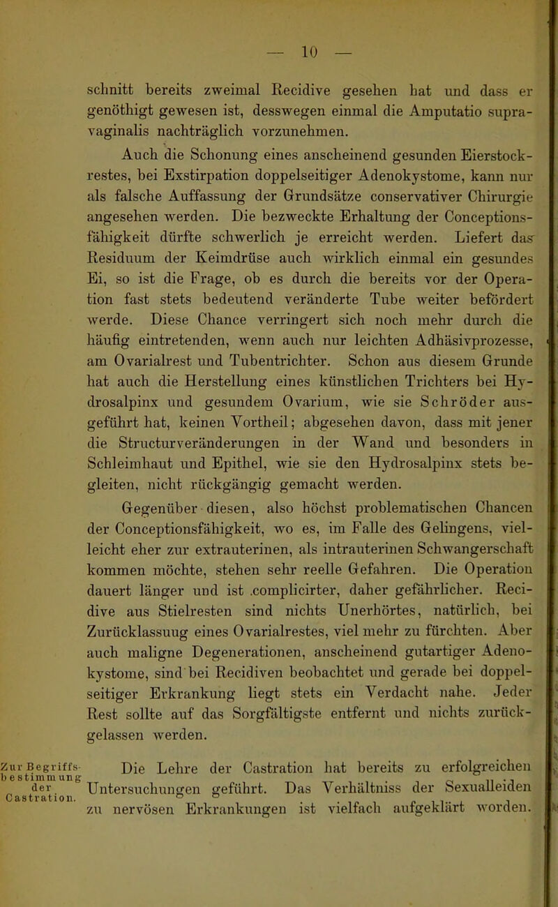 schnitt bereits zweimal Recidive gesehen hat und dass er genöthigt gewesen ist, desswegen einmal die Amputatio supra- vaginalis nachträglich vorzunehmen. Auch die Schonung eines anscheinend gesunden Eierstock- restes, bei Exstirpation doppelseitiger Adenokystome, kann nur als falsche Auffassung der Grundsätze conservativer Chirurgie angesehen werden. Die bezweckte Erhaltimg der Conceptions- fähigkeit dürfte schwerlich je erreicht werden. Liefert das' Residuum der Keimdrüse auch wirklich einmal ein gesundes Ei, so ist die Frage, ob es durch die bereits vor der Opera- tion fast stets bedeutend veränderte Tube weiter befordert werde. Diese Chance verringert sich noch mehr durch die häufig eintretenden, wenn auch nur leichten Adhäsivprozesse, am Ovarialrest und Tubentrichter. Schon aus diesem Grunde hat auch die Herstellung eines künstlichen Trichters bei Hj- drosalpinx und gesundem Ovarium, wie sie Schröder aus- geführt hat, keinen Vortheil; abgesehen davon, dass mit jener die Structurveränderungen in der Wand und besonders in Schleimhaut und Epithel, wie sie den Hydrosalpinx stets be- gleiten, nicht rückgängig gemacht werden. Gegenüber diesen, also höchst problematischen Chancen der Conceptionsfähigkeit, wo es, im Falle des Gelingens, viel- leicht eher zur extrauterinen, als intrauterinen Schwangerschaft kommen möchte, stehen sehr reelle Gefahren. Die Operation dauert länger und ist .complicirter, daher gefährlicher. Reci- dive aus Stielresten sind nichts Unerhörtes, natürlich, bei Zurücklassuug eines Ovarialrestes, viel mehr zu fürchten. Aber auch maligne Degenerationen, anscheinend gutartiger Adeno- kystome, sind bei Recidiven beobachtet und gerade bei doppel- seitiger Erkrankung liegt stets ein Verdacht nahe. Jeder Rest sollte auf das Sorgfältigste entfernt und nichts zurück- gelassen Averden, Zur Begriffs Die Lehre der Castration hat bereits zu erfolgreichen bestimmung ii -j der Untersuchungen jjeführt. Das Verhältmss der bexualleiden CÄStrfttlou zu nervösen Erkrankungen ist vielfach aufgeklärt worden.