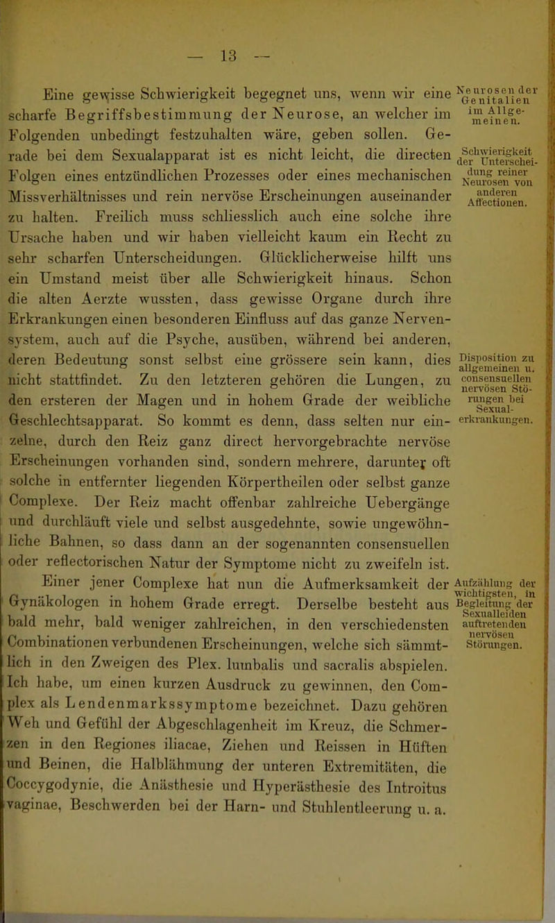 Eine ge\yisse Schwierigkeit begegnet uns, wenn wir eine ^Qenit&ileiV scharfe Begriffsbestimmung der Neurose, an welcher im ^^etnen^ Folgenden unbedingt festzuhalten wäre, geben sollen. Ge- rade bei dem Sexualapparat ist es nicht leicht, die directen (i|r''unt^e\^fc^e^^ Folgen eines entzündlichen Prozesses oder eines mechanischen vvLIf/'^fL j\Gmui3cii voll Missverhältnisses und rein nervöse Erscheinungen auseinander Affectiouen zu halten. Freilich muss sclaliesslich auch eine solche ihre Ursache haben und wir haben vielleicht kaum ein Recht zu sehr scharfen Unterscheidungen. Glücklicherweise hilft uns ein Umstand meist über alle Schwierigkeit hinaus. Schon die alten Aerzte wussten, dass gewisse Organe durch ihre Erkrankungen einen besonderen Einfluss auf das ganze Nerven- system, auch auf die Psyche, ausüben, während bei anderen, deren Bedeutung sonst selbst eine grössere sein kann, dies r>ispositioii zu  ° ' allgemeinen u. nicht stattfindet. Zu den letzteren gehören die Lungen, zu consensueiien ° . . nervösen Ste- den ersteren der Magen und in hohem Grade der weibliche rungen bei  Sexual- Geschlechtsapparat. So kommt es denn, dass selten nur ein- erki-ankungen. zelne, durch den Reiz ganz direct hervorgebrachte nervöse Erscheinungen vorhanden sind, sondern mehrere, darunter oft solche in entfernter liegenden Körpertheilen oder selbst ganze I Complexe. Der Reiz macht offenbar zahlreiche Uebergänge und durchläuft viele und selbst ausgedehnte, sowie ungewöhn- liche Bahnen, so dass dann an der sogenannten consensueiien oder reflectorischen Natur der Symptome nicht zu zweifeln ist. Einer jener Complexe hat nun die Aufmerksamkeit der Aufzählung der ri 11 • ^ 1 /-A Wichtigsten, in tjynakologen in hohem Grade erregt. Derselbe besteht aus ^gf^uaii^'/^' bald mehr, bald weniger zahlreichen, in den verschiedensten auftretenden Corabinationen verbundenen Erscheinungen, welche sich sämmt- Störungen, lieh in den Zweigen des Plex. lumbalis und sacralis abspielen. Ich habe, um einen kurzen Ausdruck zu gewinnen, den Com- plex als Lendenmarkssymptome bezeichnet. Dazu gehören Weh und Gefühl der Abgeschlagenheit im Kreuz, die Schmer- zen in den Regiones iliacae. Ziehen und Reissen in Hüften und Beinen, die Halblähmung der unteren Extremitäten, die Coccygodynie, die Anästhesie und Hyperästhesie des Introitus vaginae, Beschwerden bei der Harn- und Stuhlentleerung u. a.