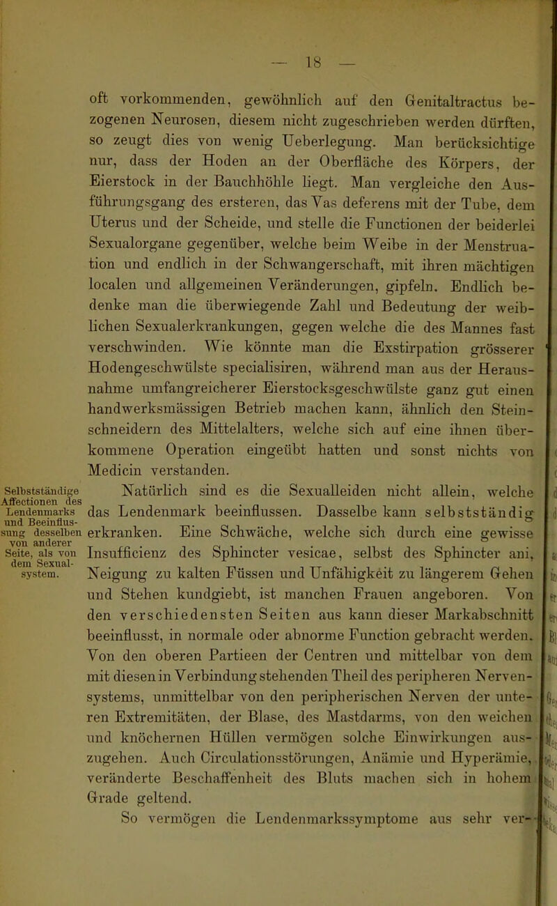 oft vorkommenden, gewöhnlich auf den Genitaltractus be- zogenen Neurosen, diesem nicht zugeschrieben werden dürften, so zeugt dies von wenig Ueberlegung. Man berücksichtige nur, dass der Hoden an der Oberfläche des Körpers, der Eierstock in der Bauchhöhle liegt. Man vergleiche den Aus- führungsgang des ersteren, das Vas deferens mit der Tube, dem Uterus und der Scheide, und stelle die Functionen der beiderlei Sexualorgane gegenüber, welche beim Weibe in der Menstrua- tion und endlich in der Schwangerschaft, mit ihren mächtigen localen und allgemeinen Veränderungen, gipfeln. Endlich be- denke man die überwiegende Zahl und Bedeutung der weib- lichen Sexualerkrankungen, gegen welche die des Mannes fast verschwinden. Wie könnte man die Exstirpation grösserer Hodengeschwülste specialisiren, während man aus der Heraus- nahme umfangreicherer Eierstocksgeschwülste ganz gut einen handwerksmässigen Betrieb machen kann, ähnlich den Stein- schneidern des Mittelalters, welche sich auf eine ihnen über- kommene Operation eingeübt hatten und sonst nichts von Medicin verstanden. Seibststämiige Natürlich sind es die Sexualleiden nicht allein, welche Affectionen des i i • n n i LeiK^nmarks das Lendenmark beemflussen. Dasselbe kann selbstständig sung desselben erkranken. Eine Schwäche, welche sich durch eine gewisse von fliUdGI'GI* Seite, als von Insufficieuz des Sphincter vesicae, selbst des Sphincter ani, System. Neigung zu kalten Füssen und Unfähigkeit zu längerem Gehen und Stehen kundgiebt, ist manchen Frauen angeboren. Von den verschiedensten Seiten aus kann dieser Markabschnitt beeinflusst, in normale oder abnorme Function gebracht werden. Von den oberen Partieen der Centren und mittelbar von dem mit diesen in Verbindung stehenden Theil des peripheren Nerven- systems, unmittelbar von den peripherischen Nerven der unte- ren Extremitäten, der Blase, des Mastdarms, von den weichen und knöchernen Hüllen vermögen solche Einwirkungen aus- zugehen. Auch Circulationsstörungen, Anämie und Hyperämie, veränderte Beschaff'enheit des Bluts machen sich in hohem Grade geltend. So vermögen die Lendenmarkssymptome aus sehr ver--