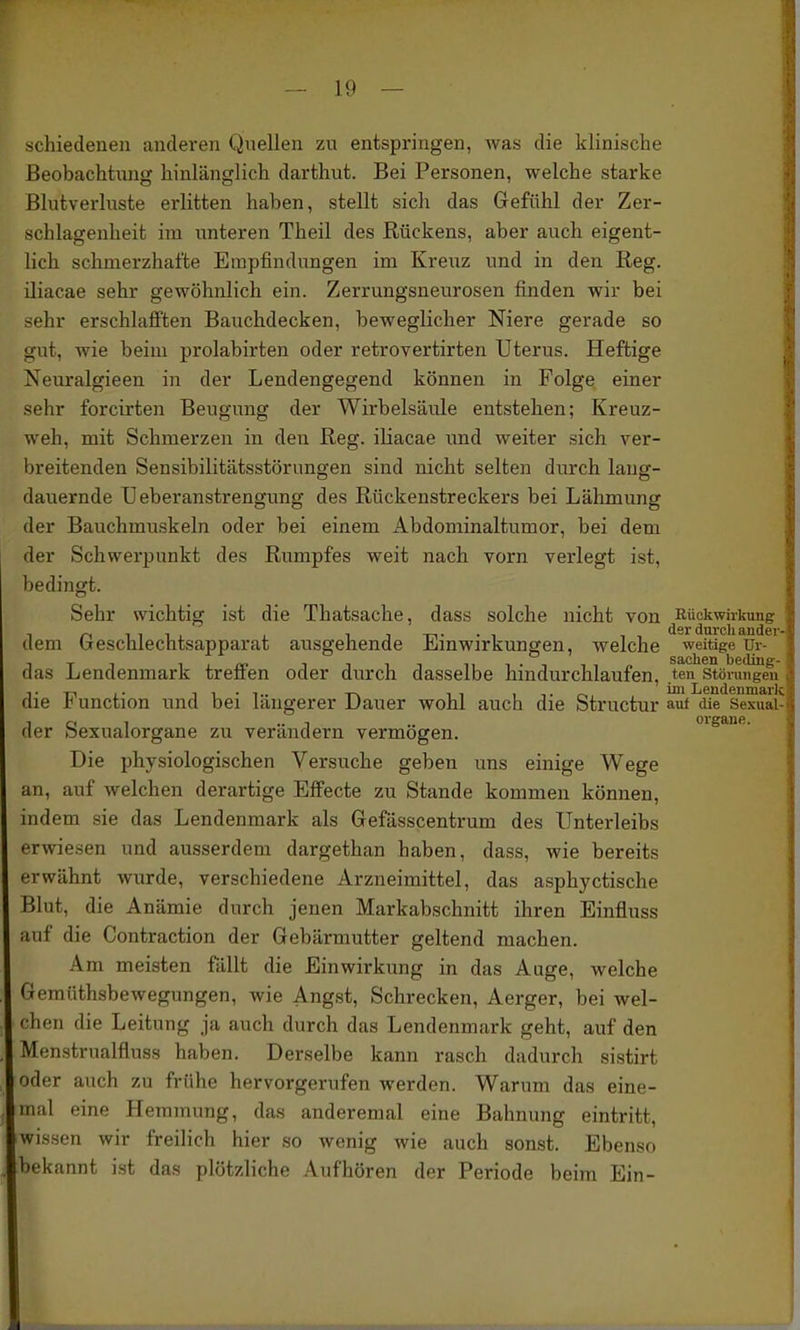 schiedenen anderen Quellen zu entspringen, Avas die klinische Beobachtung hinlänglich darthut. Bei Personen, welche starke Blutverluste erlitten haben, stellt sich das Gefühl der Zer- schlagenlieifc im unteren Theil des Rückens, aber auch eigent- lich schmerzhafte Empfindungen im Kreuz und in den Beg. iliacae sehr gewöhnlich ein. Zerrungsneurosen finden wir bei sehr erschlafi'ten Bauchdecken, beweglicher Niere gerade so gut, wie beim prolabirten oder retrovertirten Uterus. Heftige Neuralgieen in der Lendengegend können in Folge einer sehr forcirten Beugung der Wirbelsäule entstehen; Kreuz- weh, mit Schmerzen in den Reg. iliacae und weiter sich ver- breitenden Sensibilitätsstörungen sind nicht selten durch laug- dauernde Ueberanstrengung des Rückenstreckers bei Lähmung der Bauchmuskeln oder bei einem Abdominaltumor, bei dem der Schwerpunkt des Rumpfes weit nach vorn verlegt ist, bedingt. Sehr wichtig ist die Thatsache, dass solche nicht von ^Rückwirkiuic dem Geschlechtsapparat ausgehende Einwirkungen, welche weitige Ur- das Lendenmark treffen oder durch dasselbe hindurchlaufen, .ten Störungen die Function und bei längerer Dauer wohl auch die Structur ».ni die Sexuai^ der Sexualorgane zu verändern vermögen. oigane. Die physiologischen Versuche geben uns einige Wege an, auf welchen derartige Efi'ecte zu Stande kommen können, indem sie das Lendenmark als Gefässcentrum des Unterleibs ervriesen und ausserdem dargethan haben, dass, wie bereits erwähnt wurde, verschiedene Arzneimittel, das asphyctische Blut, die Anämie durch jenen Markabschnitt ihren Einfluss auf die Contraction der Gebärmutter geltend machen. Am meisten fällt die Einwirkung in das Auge, welche Gemüthsbewegungen, wie Angst, Schrecken, Aerger, bei wel- f;hen die Leitung ja auch durch das Lendenmark geht, auf den Menstrualfluss haben. Derselbe kann rasch dadurch sistirt oder auch zu frühe hervorgerufen werden. Warum das eine- mal eine Hemmung, das anderemal eine Bahnung eintritt, wissen wir freilich hier so wenig wie auch sonst. Ebenso bekannt ist das plötzliche Aufhören der Periode beim Ein- I