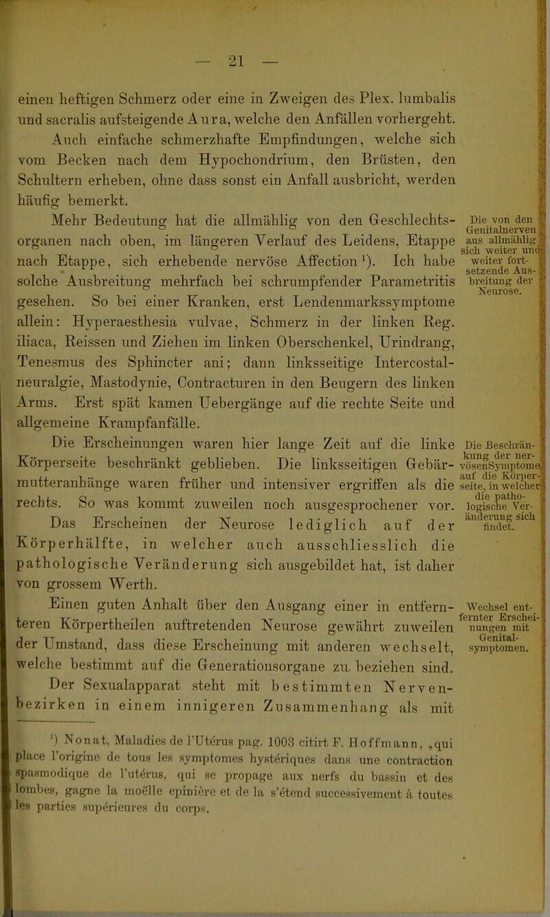 einen heftigen Schmerz oder eine in Zweigen des Plex. himbalis nnd sacralis aufsteigende Aura, welche den Anfällen vorhergeht. Auch einfache schmerzhafte Empfindungen, welche sich vom Becken nach dem Hypochondrium, den Brüsten, den Schultern erheben, ohne dass sonst ein Anfall ausbricht, werden häufig bemerkt. Mehr Bedeutung hat die allmählig von den Geschlechts- Die von den ° ° . Geiiitalnei-ven Organen nach oben, im längeren Verlauf des Leidens, Etappe aus aiimäLii . ' ^ 1 . N r 1 1 weiter w nach Etappe, sich erhebende nervöse Affection'). Ich habe weiter foi-t 1 , . . . . setzende Au- solche Ausbreitung mehrfach bei schrumpfender Parametritis breituug du . . ' Neurose. gesehen. So bei einer Kranken, erst Lendenmarkssymptome allein: Hyperaesthesia vulvae, Schmerz in der linken Reg. iHaca, Reissen und Ziehen im linken Oberschenkel, Urindrang, Tenesmus des Sphincter ani; dann linksseitige Litercostal- neuralgie, Mastodynie, Contracturen in den Beugern des linken Arms. Erst spät kamen Uebergänge auf die rechte Seite und allgemeine Krampfanfälle. Die Erscheinungen waren hier lange Zeit auf die linke Die ßesclirän- Körperseite beschränkt geblieben. Die linksseitigen Gebär- vöseifsj'uiptomJ mutteranhänge waren früher und intensiver ergrifi^en als die seitefin weicher rechts. So was kommt zuweilen noch ausgesprochener vor. lo^sche^V Das Erscheinen der Neurose lediglich auf der findet.^*'' Körperhälfte, in welcher auch ausschliesslich die pathologische Veränderung sich ausgebildet hat, ist daher von grossem Werth. Einen guten Anhalt über den Ausgang einer in entfern- Wechsel ent- teren Körpertheilen auftretenden Neurose gewährt zuweilen nungen mit der Umstand, dass diese Erscheinung mit anderen wechselt, Symptomen, welche bestimmt auf die Generationsorgane zu. beziehen sind. Der Sexualapparat steht mit bestimmten Nerven- bezirken in einem innigeren Zusammenhang als mit ') Nonat, Maladies de l'Uterus pag. 1003 citirt F. Hoffmann, ,qui place l'originc de toua les symptomes hysteriques dans une contraction spasmodique de l'uterus, qui se propage aux nerfs du bassin et de« lombes, gagne la moelle epinicre et de la s'etend succesHivement ä toutes les parties supörieures du corps.