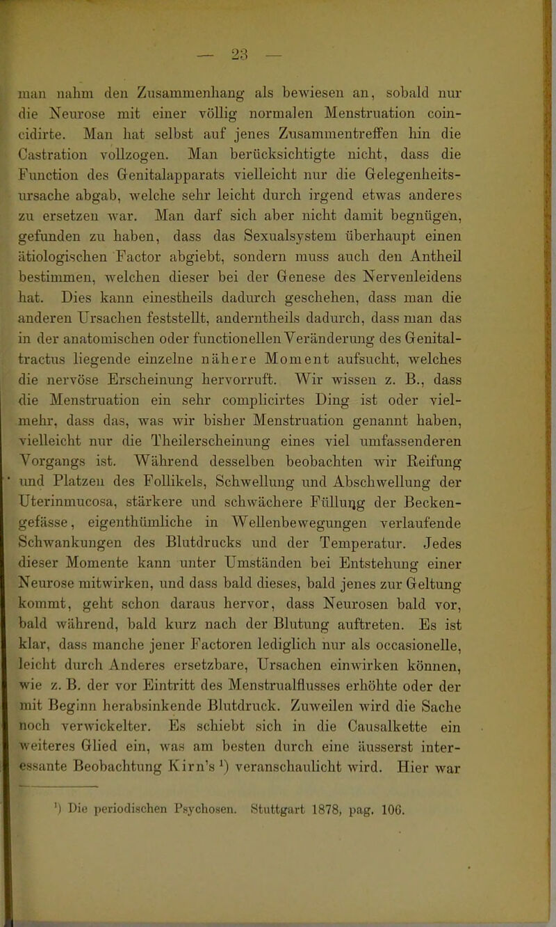 man mihm den Zusammenhang als bewiesen an, sobald nur die Neurose mit einer völlig normalen Menstruation coin- cidirte. Man hat selbst auf jenes Zusammentreffen hin die t^astration vollzogen. Man berücksichtigte nicht, dass die b'unction des Genitalapparats vielleicht nur die Gelegenheits- ursache abgab, welche sehr leicht durch irgend etwas anderes zu ersetzen war. Man darf sich aber nicht damit begnügen, gefunden zu haben, dass das Sexualsystem überhaupt einen ätiologischen Factor abgiebt, sondern muss auch den Antheil bestimmen, welchen dieser bei der Genese des Nervenleidens hat. Dies kann einestheils dadurch geschehen, dass man die anderen Ursachen feststellt, anderntheils dadurch, dass man das in der anatomischen oder functioneilen Veränderung des Genital- tractus liegende einzelne nähere Moment aufsucht, welches die nervöse Erscheinung hervorruft. Wir wissen z. B., dass die Menstruation ein sehr complicirtes Ding ist oder viel- mehr, dass das, was wir bisher Menstruation genannt haben, vielleicht nur die Theilerscheimmg eines viel umfassenderen Vorgangs ist. Während desselben beobachten wir Reifung und Platzen des Follikels, Schwellung und Abschwellung der Uterinmucosa, stärkere und schwächere Fülluiig der Becken- gefässe, eigenthümliche in Wellenbewegungen verlaufende Schwankungen des Blutdrucks und der Temperatur. Jedes dieser Momente kann unter Umständen bei Entstehimg einer Neurose mitwirken, und dass bald dieses, bald jenes zur Geltung kommt, geht schon daraus hervor, dass Neurosen bald vor, bald während, bald kurz nach der Blutung auftreten. Es ist klar, dass manche jener Factoren lediglich nur als occasionelle, leicht durch Anderes ersetzbare, Ursachen einwirken können, wie z. B. der vor Eintritt des Menstrualflusses erhöhte oder der mit Beginn herabsinkende Blutdruck. Zuweilen wird die Sache noch verwickelter. Es schiebt sich in die Causalkette ein weiteres Glied ein, was am besten durch eine äusserst inter- essante Beobachtung Kirn's ^) veranschaulicht wird. Hier war ') Die periodischen Psychosen. Stuttgart 1878, pag. IOC.
