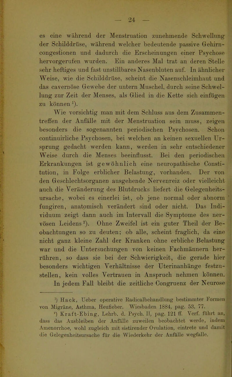 es eine während der Menstruation zunehmende SchweUung der Schilddrüse, während welcher bedeutende passive Gehirn- congestionen und dadurch die Erscheinungen einer Psychose hervorgerufen wurden. Ein anderes Mal trat an deren Stelle sehr heftiges und fast unstillbares Nasenbluten auf. In ähnlicher Weise, wie die Schilddrüse, scheint die Nasenschleimhaut und das cavernöse Gewebe der untern Muschel, durch seine Schwel- lung zur Zeit der Menses, als Glied in die Kette sich einfügen zu können ^). Wie vorsichtig man mit dem Schluss aus dem Zusammen- treffen der Anfälle mit der Menstruation sein nuiss, zeigen besonders die sogenannten periodischen Psychosen. Schon continuirliehe Psychosen, bei welchen an keinen sexuellen Ur- sprung gedacht werden kann, werden in sehr entschiedener Weise durch die Menses beeinflusst. Bei den periodischen Erkrankungen ist gewöhnlich eine neuropathische Con.sti- tution, in Folge erblicher Belastung, vorhanden. Der von den Geschlechtsorganen ausgehende Nervenreiz oder vielleicht auch die Veränderung des Blutdrucks liefert die Gelegenheits- ursache, wobei es einerlei ist, ob jene normal oder abnorm fungiren, anatomisch verändert sind oder nicht. Das Indi- viduum zeigt dann auch im Intervall die Symptome des ner- vösen Leidens ^). Ohne Zweifel ist ein guter Theil der Be- obachtungen so zu deuten; ob alle, scheint fraglich, da eine nicht ganz kleine Zahl der Kranken ohne erbliche Belastung war und die Untersuchungen von keinen Fachmännern her- rühren, so dass sie bei der Schwierigkeit, die gerade hier besonders wichtigen Verhältnisse der Uterinanhänge festzu- stellen, kein volles Vertrauen in Anspruch nelmien können. In jedem Fall bleibt die zeitliche Congruenz der Neurose ') Hack, Ueber ojDerative Radicalbehancllung bestimmter Formen von Migräne, Asthma, Heufieber. Wiesbaden 1884, pag. 53, 77. 0 Kraft-Ebing, Lelirb. d. Psych. II, pag. 121 ff. Verf. führt an, dass das Ausbleiben der Anfälle zuweilen beobachtet werde, indem Amenorrhoe, wohl zugleich mit sistii'ender Ovulation, eintrete und damit die Gelegenheitsursache für die Wiederkehr- der Anfälle wegfalle.