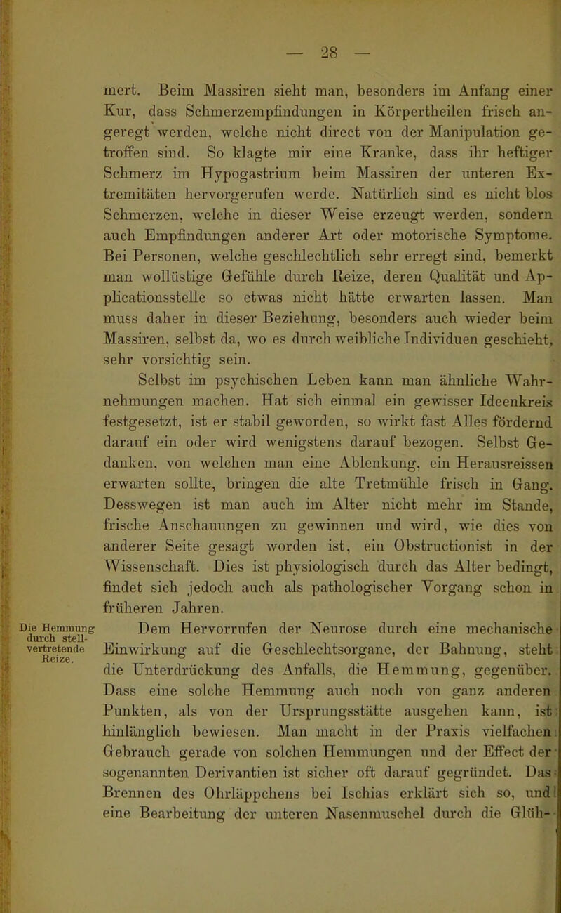 mert. Beim Massiren sieht man, besonders im Anfang einer Kur, dass Schmerzempfindungen in Körpertheilen frisch an- geregt werden, welche nicht direct von der Manipulation ge- troffen sind. So klagte mir eine Kranke, dass ihr heftiger Schmerz im Hypogastrium beim Massiren der unteren Ex- tremitäten hervorgerufen werde. Natürlich sind es nicht blos Schmerzen, welche in dieser Weise erzeugt werden, sondern auch Empfindungen anderer Art oder motorische Symptome. Bei Personen, welche geschlechtlich sehr erregt sind, bemerkt man wollüstige Gefühle durch Reize, deren Qualität und Ap- plicationsstelle so etwas nicht hätte erwarten lassen. Man muss daher in dieser Beziehung, besonders auch wieder beim Massiren, selbst da, wo es durch weibliche Individuen geschieht, sehr vorsichtig sein. Selbst im psychischen Leben kann man ähnliche Wahr- nehmungen machen. Hat sich einmal ein gewisser Ideenkreis festgesetzt, ist er .stabil geworden, so wirkt fast Alles fördernd darauf ein oder wird wenigstens darauf bezogen. Selbst Ge- danken, von welchen man eine Ablenkung, ein Herausreisseii erwarten sollte, bringen die alte Tretmühle frisch in Gang. Desswegen ist man auch im Alter nicht mehr im Stande, frische An.schauungen zu gewinnen und wird, wie dies von anderer Seite gesagt worden ist, ein Obstructionist in der Wissenschaft. Dies ist physiologisch durch das Alter bedingt, findet sich jedoch auch als pathologischer Vorgang schon in früheren Jahren. Die Hemmung Dem Hervorrufen der Neurose durch eine mechanische durch stell- vei^etende Einwirkung auf die Geschlechtsorgane, der Bahnung, steht die Unterdrückung des Anfalls, die Hemmung, gegenüber. Dass eine solche Hemmung auch noch von ganz anderen Punkten, als von der Ursprungsstätte ausgehen kann, ist hinlänglich bewiesen. Man macht in der Praxis vielfachen i Gebrauch gerade von solchen Hemmungen und der Effect der sogenannten Derivantien ist sicher oft darauf gegründet. Das^ Brennen des Ohrläppchens bei Ischias erklärt sich so, undl eine Bearbeitung der unteren Nasenrauschel durch die Glüh--