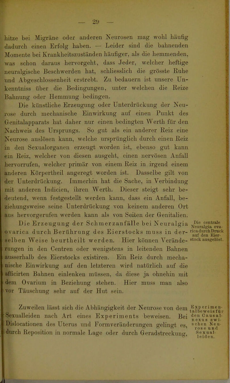 liitze bei Migräne oder anderen Neurosen mag wohl häufig dadurch einen Erfolg haben. — Leider sind die bahnenden Momente bei Krankheitszuständen häufiger, als die hemmenden, was schon daraus hervorgeht, dass Jeder, welcher heftige neuralgische Beschwerden hat, schliesslich die grösste Ruhe und Abgeschlossenheit erstrebt. Zu bedauern ist unsere Un- kenntniss über die Bedingungen, unter welchen die Reize Bahnung oder Hemmung bedingen. Die künstliche Erzeugung oder Unterdrückung der Neu- se durch mechanische Einwirkung auf einen Punkt des Oenitalapparats hat daher nur einen bedingten Werth für den Nachweis des Ursprungs. So gut als ein anderer Reiz eine Neurose auslösen kann, welche ursprünglich durch einen Reiz in den Sexualorganen erzeugt worden ist, ebenso gut kann ein Reiz, welcher von diesen ausgeht, einen nervösen Anfall hervorrufen, welcher primär von einem Reiz in irgend einem anderen Körpertheil angeregt worden ist. Dasselbe gilt von der Unterdrückung. Immerhin hat die Sache, in Verbindung mit anderen Indicien, ihren Werth. Dieser steigt sehr be- deutend, wenn festgestellt werden kann, dass ein Anfall, be- ziehungsweise seine Unterdrückung von keinem anderen Ort aus hervorgerufen werden kann als von Seiten der Genitalien. Die Erzeugung der Schmerzanfälle bei Neuralffia J^^^ centrale o o cj Neuralgia ova- ovarica durch Berührung des Eierstocks muss in der- liiaduiehDruck ° aut den Kier- selben Weise beurtheilt werden. Hier können Verände- stock ausgelöst, rungen in den Centren oder wenigstens in leitenden Bahnen ausserhalb des Eierstocks existiren. Ein Reiz durch mecha- nische Einwirkung auf den letzteren wird natürlich auf die afficirten Bahnen einlenken müssen, da diese ja ohnehin mit dem Ovarium in Beziehung stehen. Hier muss man also vor Täuschung sehr auf der Hut sein. Zuweilen lässt sich die Abhängiffkeit der Neurose von dem Q . ^  talbeweisfür oexualleiden nach Art eines Experiments beweisen. Bei «ip» Cfi«sai- . ^ nexus zwi- Uisiocationen des Uterus imd Formveränderunffen fjelinsrt es. »cheu Neu- , , . . . n o !-) 1 rose und durch Reposition in normale Lage oder durch Geradstreckunff. «oxuai-  f leiden.