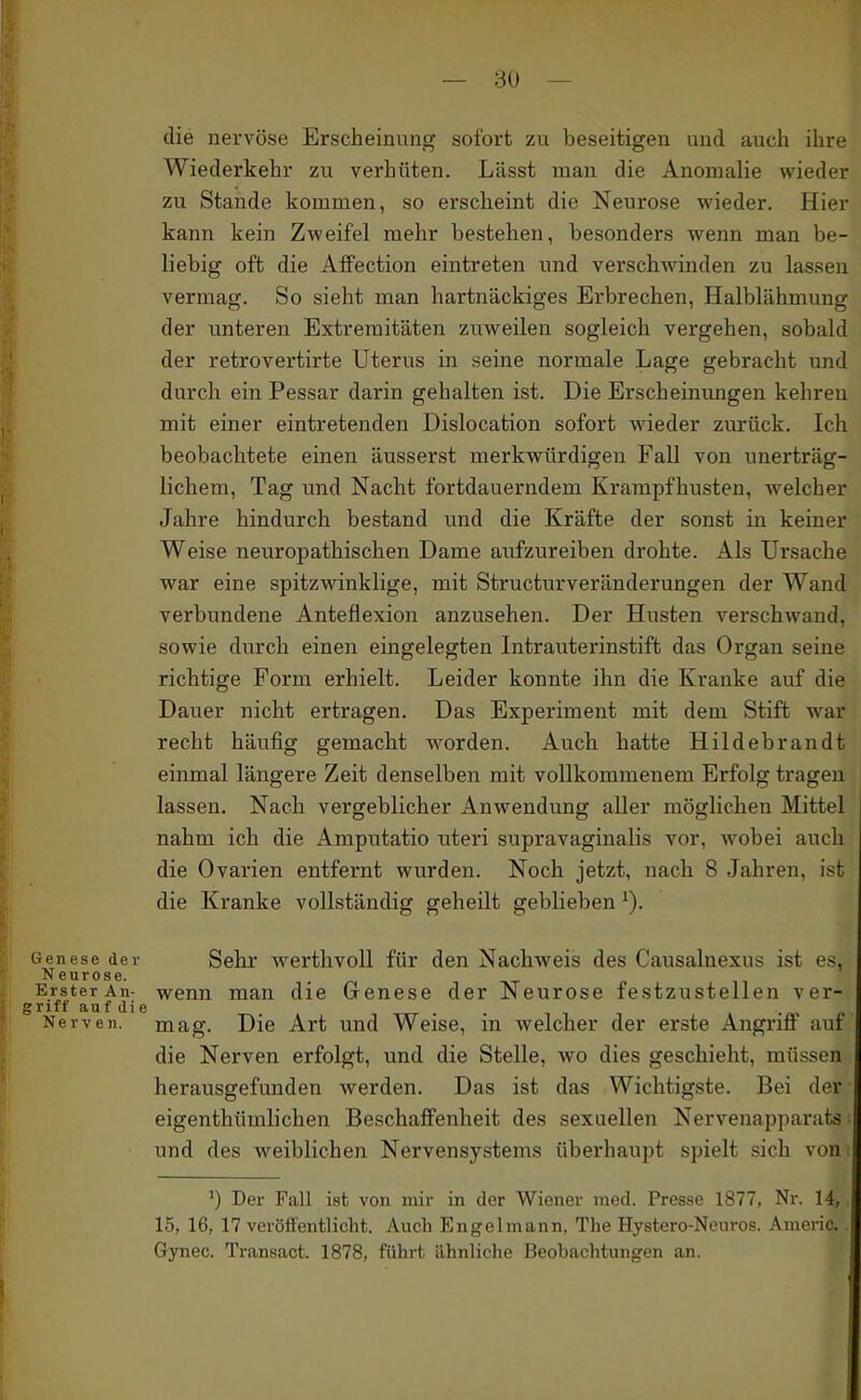 die nervöse Erscheinung sofort zu beseitigen und auch ihre Wiederkehr zu verhüten. Lässt man die Anomalie wieder zu Stande kommen, so erscheint die Neurose wieder. Hier kann kein Zweifel mehr bestehen, besonders wenn man be- liebig oft die AflFection eintreten und verschwinden zu lassen vermag. So sieht man hartnäckiges Erbrechen, Halblähmung der unteren Extremitäten zuweilen sogleich vergehen, sobald der retrovertirte Uterus in seine normale Lage gebracht und durch ein Pessar darin gehalten ist. Die Erscheinungen kehreu mit einer eintretenden Dislocation sofort wieder zurück. Ich beobachtete einen äusserst merkwürdigen Fall von unerträg- lichem, Tag imd Nacht fortdauerndem Krampfhusten, welcher Jahre hindurch bestand und die Kräfte der sonst in keiner Weise neuropathischen Dame aufzureiben drohte. Als Ursache war eine spitzwinklige, mit Structurveränderungen der Wand verbundene Anteflexion anzusehen. Der Husten verschwand, |; sowie durch einen eingelegten Intrauterinstift das Organ seine richtige Form erhielt. Leider konnte ihn die Kranke auf die Dauer nicht ertragen. Das Experiment mit dem Stift war recht häufig gemacht worden. Auch hatte Hildebrandt einmal längere Zeit denselben mit vollkommenem Erfolg tragen lassen. Nach vergeblicher Anwendung aller möglichen Mittel nahm ich die Amputatio uteri supravaginalis vor, wobei auch die Ovarien entfernt wurden. Noch jetzt, nach 8 Jahren, ist die Kranke vollständig geheilt geblieben Genese der Sehr werthvoU für den Nachweis des Causalnexus ist es, Neurose. Erster An- wenn man die Genese der Neurose festzustellen ver- i grift au f di e I Nerven, mag. Die Art und Weise, in welcher der erste Angriff auf Ii die Nerven erfolgt, und die Stelle, wo dies geschieht, müssen herausgefunden werden. Das ist das Wichtigste. Bei der eigenthümlichen Beschaffenheit des sexuellen Nervenapparuts ■ und des weiblichen Nervensystems überhaupt spielt sich von ') Der Fall ist von mir in der Wiener med. Presse 1877, Nr. 14, 15, 16, 17 veröifentlicht. Auch Engelmann, The Hystero-Neui-os. Anicric. Gynec. Transact. 1878, führt ähnliche Beobachtungen an.