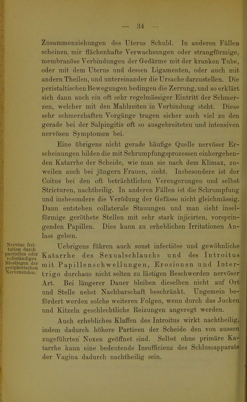 Zusammenziehuiigen des Uterus Schuld. In anderen Fällen sclieinea mir flächenhafte Verwachsungen oder strangförmige, membranöse Verbindungen der Gedärme mit der kranken Tube, oder mit dem Uterus und dessen Ligamenten, oder auch mit andern Theilen, und untereinander die Ursache darzustellen. Die peristaltischen Bewegungen bedingen die Zerrung, und so erklärt sich dann auch ein oft sehr regelmässiger Eintritt der Schmer- zen, welcher mit den Mahlzeiten in Verbindung steht. Diese sehr schmerzhaften Vorgänge tragen sicher auch viel zu den gerade bei der Salpingitis oft so ausgebreiteten und intensiven nervösen Symptomen bei. Eine übrigens nicht gerade häufige Quelle nervöser Er- scheinungen bilden die mit Schrumpfimgsprozessen einhergehen- den Katarrhe der Scheide, wie man sie nach dem Klimax, zu- weilen auch bei Jüngern Frauen, sieht. Insbesondere ist der Coitus bei den oft beträchtlichen Verengerungen und selbst Stricturen, nachtheilig. In anderen Fällen ist die Schrmupfung und insbesondere die Verödung der Gefässe nicht gleichmässig. Dann entstehen collaterale Stauungen und man sieht insel- förmige geröthete Stellen mit sehr stark injicirten, vorsprin- genden Papillen. Dies kann zu erheblichen Irritationen An- lass geben. tation^dtu^h Uebrigens führen auch sonst infectiöse und gewöhnliche paitieiies oder Katarrhe des Sexualschlauchs und des Introitus vollständiges ppriphenschen ^^^^ Papillenschwellungen, Erosionen und Inter- -Ncrvenenden. trigo durchaus nicht selten zu lästigen Beschwerden nervöser Art. Bei längerer Dauer bleiben dieselben nicht auf Ort und Stelle nebst Nachbarschaft beschränkt. Ungemein be- fördert werden solche weiteren Folgen, wemi durch das Jucken und Kitzeln geschlechtliche Reizungen angeregt werden. Auch erhebliches Klaffen des Introitus wirkt nachtheiligr indem dadurch höhere Partieen der Scheide den von aussen zugeführteri Noxen geöffnet sind. Selbst ohne primäre Ka- tarrhe kann eine bedeutende Insufficienz des Schlussapparats der Vagina dadurch nachtheilig sein.