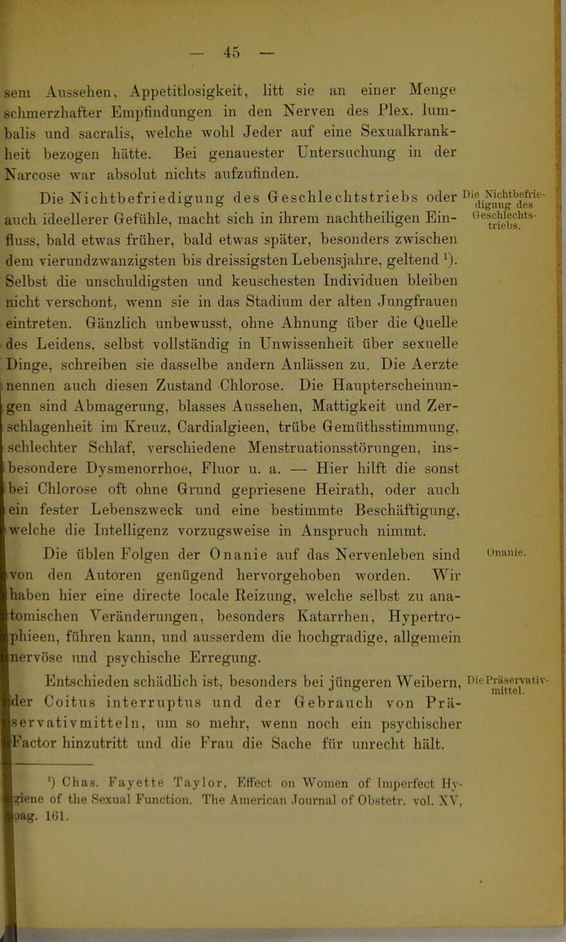 sem Aussehen, Appetitlosigkeit, litt sie an einer Menge schmerzhafter Empfindungen in den Nerven des Plex. lum- balis und sacralis, welche wohl Jeder auf eine Sexualkrank- heit bezogen hätte. Bei genauester Untersuchung in der Narcose war absolut nichts aufzufinden. Die Nichtbefriedigung des Geschlechtstriebs of^er NicMbeM^^ auch ideellerer Gefühle, macht sich in ihrem nachtheihgen Ein- *'^^j^-ßf,g''*'*' fluss, bald etwas früher, bald etwas später, besonders zwischen dem vierundzwanzigsten bis dreissigsten Lebensjahre, geltend ^). Selbst die unschuldigsten und keuschesten Individuen bleiben nicht verschont; wenn sie in das Stadium der alten Jungfrauen eintreten. Gänzlich unbewusst, ohne Ahnung über die Quelle des Leidens, selbst vollständig in Unwissenheit über sexuelle Dinge, schreiben sie dasselbe andern Anlässen zu. Die Aerzte nennen auch diesen Zustand Chlorose. Die Haupterscheinun- gen sind Abmagerung, blasses Aussehen, Mattigkeit und Zer- schlagenheit im Kreuz, Cardialgieen, trübe Gemüthsstimraung, schlechter Schlaf, verschiedene Menstruationsstörungen, ins- besondere Dysmenorrhoe, Fluor u. a. — Hier hilft die sonst ei Chlorose oft ohne Grund gepriesene Heirath, oder auch ein fester Lebenszweck und eine bestimmte Beschäftigung, welche die Litelligenz vorzugsweise in Anspruch nimmt. Die üblen Folgen der Onanie auf das Nervenleben sind Onanie, on den Autoren genügend hervorgehoben worden. Wir haben hier eine directe locale Reizung, welche selbst zu ana- tomischen Veränderungen, besonders Katarrhen, Hypertro- phieen, führen kann, und ausserdem die hochgradige, allgemein nervöse und psychische Erregung. Entschieden schädlich ist, besonders bei iüngeren Weibern. i>iePiäseiTrativ- ' J o mittel. der Coitus interruptus und der Gebrauch von Prä- ervativmitteln, um so mehr, wenn noch ein psychischer Factor hinzutritt und die Frau die Sache für unrecht hält. ') Chas. Fayette Taylor, Effect on Women of hnperfect Hy- giene of the Sexual Function. The American .Toumal of Obstetr. vol. XV, ?ag. 161.