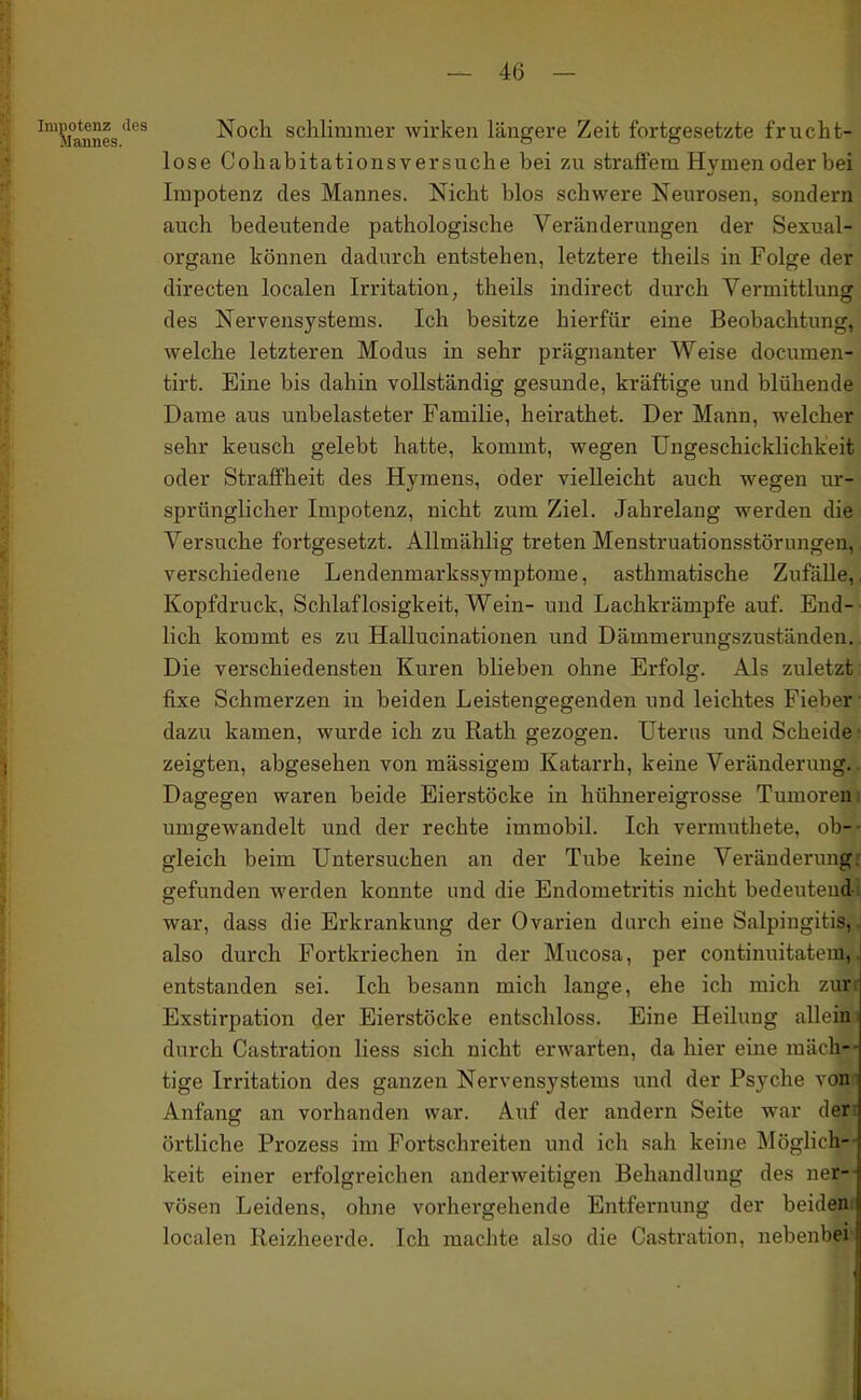 i'P°^JJ^g'^^^ Noch schlimmer wirken längere Zeit fortgesetzte frucht- lose Cohabitationsversuche bei zu straffem Hymen oder bei Impotenz des Mannes. Nicht blos schwere Neurosen, sondern auch bedeutende pathologische Veränderungen der Sexual- organe können dadurch entstehen, letztere theils in Folge der directen localen Irritation, theils indirect durch Vermittlung des Nervensystems. Ich besitze hierfür eine Beobachtung, welche letzteren Modus in sehr prägnanter Weise documen- tirt. Eine bis dahin vollständig gesunde, kräftige und blühende Dame aus unbelasteter Familie, heirathet. Der Mann, welcher sehr keusch gelebt hatte, kommt, wegen Ungeschicklichkeit oder Straffheit des Hymens, oder vielleicht auch wegen ur- sprünglicher Impotenz, nicht zum Ziel. Jahrelang werden die Versuche fortgesetzt. AUmählig treten Menstruationsstörungen,, verschiedene Lendenmarkssymptome, asthmatische ZufäUe,. Kopfdruck, Schlaflosigkeit, Wein- und Lachkrämpfe auf. End- • lieh kommt es zu HaUucinationen und Dämmerungszuständen. Die verschiedensten Kuren blieben ohne Erfolg. Als zuletzt fixe Schmerzen in beiden Leistengegenden und leichtes Fieber ■ dazu kamen, wurde ich zu Rath gezogen. Uterus und Scheide ■ zeigten, abgesehen von mässigem Katarrh, keine Veränderung.. Dagegen waren beide Eierstöcke in hühnereigrosse Tumoren i umgewandelt und der rechte immobil. Ich vermuthete, ob-- gleich beim Untersuchen an der Tube keine Veränderung: gefunden werden konnte und die Endometritis nicht bedeutend-, war, dass die Erkrankung der Ovarien durch eine Salpingitis,, also durch Fortkriechen in der Mucosa, per continuitatem,. entstanden sei. Ich besann mich lange, ehe ich mich zurr Exstirpation der Eierstöcke entschloss. Eine Heilung allein i durch Castration Hess sich nicht erwarten, da hier eine mäch-- tige Irritation des ganzen Nervensystems und der Psyche von i Anfang an vorhanden war. Auf der andern Seite war den örtliche Prozess im Fortschreiten und ich sah keine Möglich-- keit einer erfolgreichen anderweitigen Behandlung des ner-- vösen Leidens, ohne vorhergehende Entfernung der beidem localen Reizheerde. Ich machte also die Castration, nebenbei-