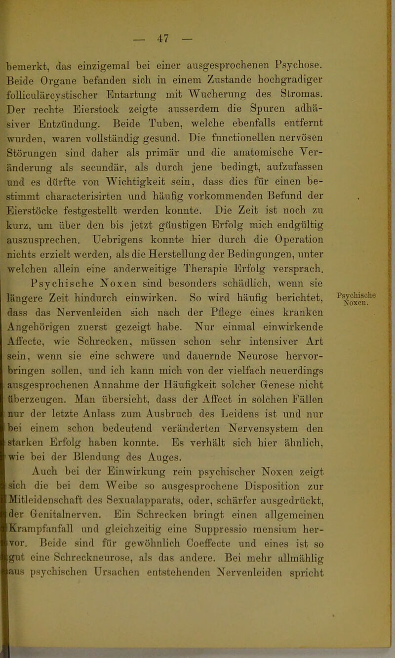 bemerkt, das einzigeraal bei einer ausgesprochenen Psychose. Beide Organe befanden sich in einem Zustande hochgradiger folliculärcystischer Entartung mit Wucherung des Stromas. Der rechte Eierstock zeigte ausserdem die Spuren adhä- siver Entzündung. Beide Tuben, welche ebenfalls entfernt wurden, waren vollständig gesund. Die functionellen nervösen Störungen sind daher als primär und die anatomische Ver- änderung als secundär, als durch jene bedingt, aufzufassen und es dürfte von Wichtigkeit sein, dass dies für einen be- stimmt characterisirten und häufig vorkommenden Befund der Eierstöcke festgestellt werden konnte. Die Zeit ist noch zu kurz, um über den bis jetzt günstigen Erfolg mich endgültig auszusprechen. Uebrigens konnte hier durch die Operation nichts erzielt werden, als die Herstellung der Bedingungen, unter welchen allein eine anderweitige Therapie Ei'folg versprach. Psychische Noxen sind besonders schädlich, wenn sie längere Zeit hindurch einwirken. So wird häufig berichtet, ^^^oxm''^ dass das Nervenleiden sich nach der Pflege eines kranken Angehörigen zuerst gezeigt habe. Nur einmal einwirkende Afiecte, wie Schrecken, müssen schon sehr intensiver Art sein, wenn sie eine schwere und dauernde Neurose hervor- bringen sollen, und ich kann mich von der vielfach neuerdings ausgesprochenen Annahme der Häufigkeit solcher Genese nicht überzeugen. Man übersieht, dass der Aflect in solchen Fällen nur der letzte Anlass zum Ausbruch des Leidens ist und nur bei einem schon bedeutend veränderten Nervensystem den starken Erfolg haben konnte. Es verhält sich hier ähnlich, wie bei der Blendung des Auges. Auch bei der Einwirkung rein psychischer Noxen zeigt sich die bei dem Weibe so ausgesprochene Disposition zur Mitleidenschaft des Sexualapparats, oder, schärfer ausgedrückt, der Genitalnerven. Ein Schrecken bringt einen allgemeinen Krampfanfall und gleichzeitig eine Suppressio mensium her- vor. Beide sind für gewöhnlich Coeffecte und eines ist so gut eine Schreckneurose, als das andere. Bei mehr allmählig aus psychischen Ursachen entstehenden Nervenleiden spricht