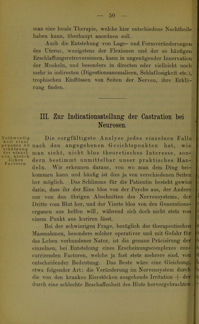 man eine locale Therapie, welche hier entschiedene Nachtheile haben kann, überhaupt anordnen soll. Auch die Entstehung von Lage- und Formveränderungen des Uterus, wenigstens der Flexionen und der so häufigen Erschlaflfungsretroversionen, kann in ungenügender Innervation der Muskeln, und besonders in directen oder vielleicht noch mehr in indirecten (Digestionsanomalieen, Schlaflosigkeit etc.), trophischen Einflüssen von Seiten der Nerven, ihre Erklä- rung finden. ni Zur Indicationsstellimg der Castration bei Neurosen. Nothweiidig- Die Sorgfältigste Analyse iedes einzelnen Falls keit einer ° r • i genauen Ab-nach den angegebenen Gesichtspunkten hat, wie Schätzung • i i i • , t der einzei- man Sieht, nicht blos theoretisches Interesse, son- ne n, u r s ä c h- . • n liehen dem bestimmt unmittelbar unser praktisches Han- Factoren. . dein. Wir erkennen daraus, von wo man dem Ding bei- kommen kann und häufig ist dies ja von verschiedenen Seiten her möglich. Das Schlimme für die Patientin besteht gewiss darin, dass ihr der Eine blos von der Psyche aus, der Andere nur von den übrigen Abschnitten des Nervensystems, der Dritte vom Blut her, und der Vierte blos von den Generations- organen aus helfen will, während sich doch nicht stets von einem Punkt aus kuriren lässt. Bei der schwierigen Frage, bezüglich der therapeutischen Massnahmen, besonders solcher operativer und mit Gefahr für das Leben verbundener Natur, ist die genaue Präcisirung der einzelnen, bei Entstehung eines Erscheinungscomplexes con- currirenden Factoren, welche ja fast stets mehrere sind, von entscheidender Bedeutung. Das Beste wäre eine Gleichung, etwa folgender Art: die Veränderung im Nervensystem durch die von den kranken Eierstöcken ausgehende Irritation -f- der durch eine schlechte Beschafi'enheit des Bluts hervorgebrachten