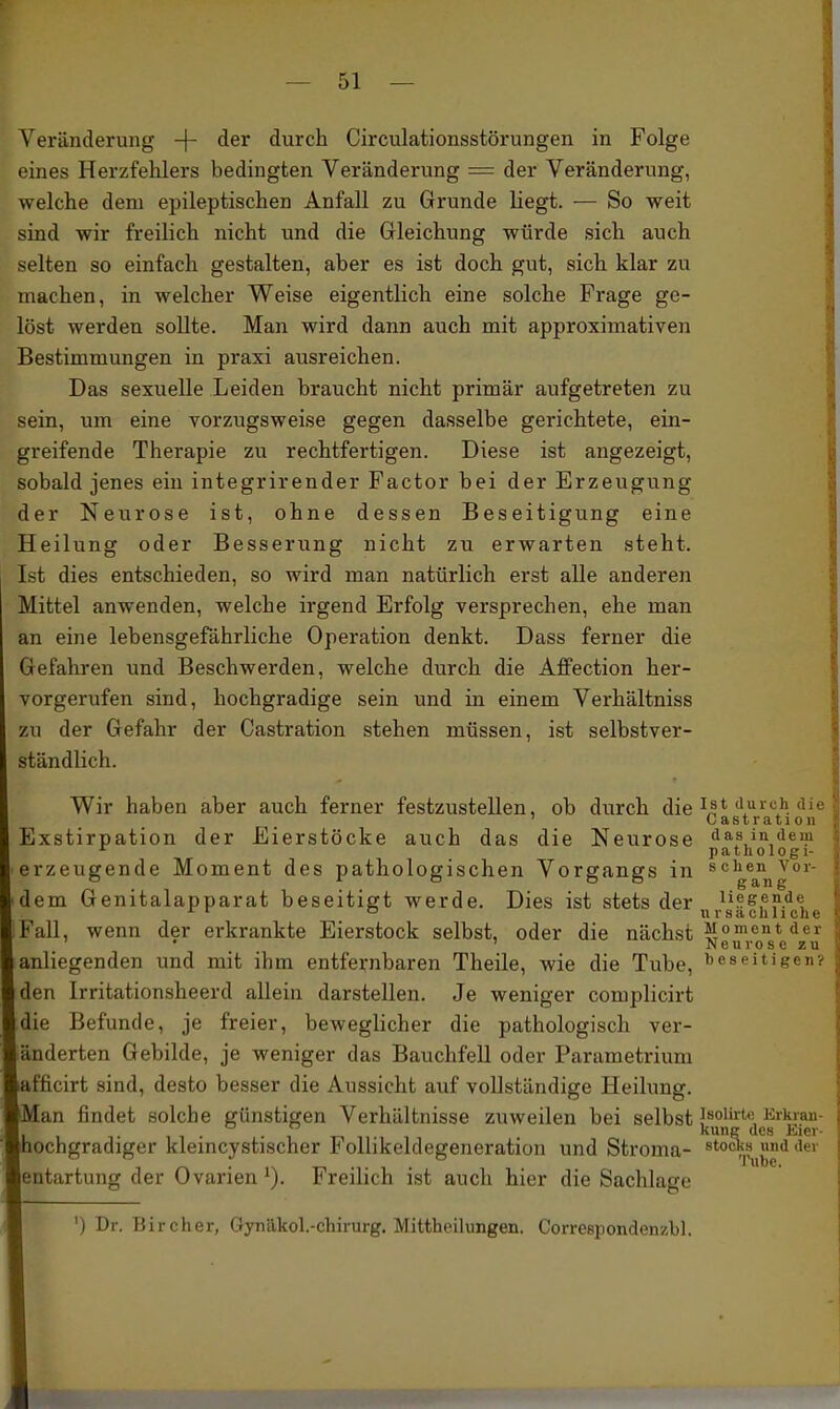 Veränderung -|- der durch Circulationsstörungen in Folge eines Herzfehlers bedingten Veränderung = der Veränderung, welche dem epileptischen Anfall zu Grunde liegt. — So weit sind wir freilich nicht und die Gleichung würde sich auch selten so einfach gestalten, aber es ist doch gut, sich klar zu machen, in welcher Weise eigentlich eine solche Frage ge- löst werden sollte. Man wird dann auch mit approximativen Bestimmungen in praxi ausreichen. Das sexuelle Leiden braucht nicht primär aufgetreten zu sein, um eine vorzugsweise gegen dasselbe gerichtete, ein- greifende Therapie zu rechtfertigen. Diese ist angezeigt, sobald jenes ein integrirender Factor bei der Erzeugung der Neurose ist, ohne dessen Beseitigung eine Heilung oder Besserung nicht zu erwarten steht. Ist dies entschieden, so wird man natürlich erst alle anderen Mittel anwenden, welche irgend Erfolg versprechen, ehe man an eine lebensgefährliche Operation denkt. Dass ferner die Gefahren und Beschwerden, welche durch die Affection her- vorgerufen sind, hochgradige sein und in einem Verhältniss zu der Gefahr der Castration stehen müssen, ist selbstver- ständlich. Wir haben aber auch ferner festzustellen, ob durch die ^^t durch die ' Castration Exstirpation der Eierstöcke auch das die Neurose dasindem ^ patliologi- erzeugende Moment des pathologischen Vorgangs in schen^vor- dem Genitalapparat beseitigt werde. Dies ist stets der ^i^e,^?.^^, ^ ° ursächliche Fall, wenn der erkrankte Eierstock selbst, oder die nächst li^''^* ' ' Neurose zu anliegenden und mit ihm entfernbaren Theile, wie die Tube, i)eseitigen? den Irritationsheerd allein darstellen. Je weniger complicirt die Befunde, je freier, beweglicher die pathologisch ver- änderten Gebilde, je weniger das Bauchfell oder Parametrium afficirt sind, desto besser die Aussicht auf vollständige Heilung. Man findet solche günstigen Verhältnisse zuweilen bei selbst Jaoiirte Erkran- , . . , kung des Eier- hochgradiger klemcystischer FoUikeldegeneration und Stroma- stock.s und der entartung der Ovarien i). Freilich ist auch hier die Sachlage ') Dr. Bircher, Gynäkol.-chirurg. Mitthoilimgen. Correepondenzbl.