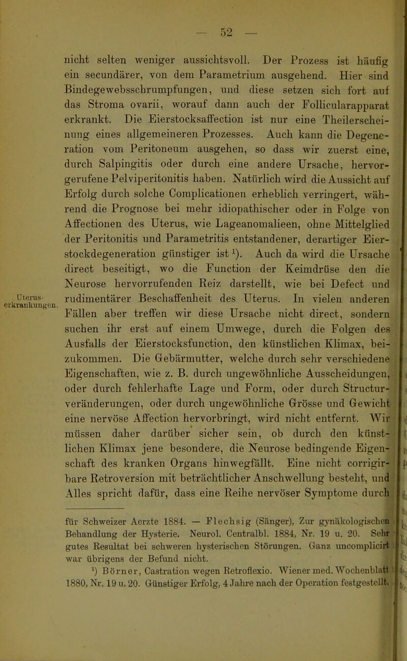 nicht selten weniger aussichtsvoll. Der Prozess ist häufig ein secundärer, von dem Parametrium ausgehend. Hier sind Bindegewebsschrumpfungen, und diese setzen sich fort auf das Stroma ovarii, worauf dann auch der Follicularapparat erkrankt. Die EierstocksafFection ist nur eine Theilerschei- nung eines allgemeineren Prozesses. Auch kann die Degene- ration vom Peritoneum ausgehen, so dass wir zuerst eine, durch Salpingitis oder durch eine andere Ursache, hervor- gerufene Pelviperitonitis haben. Natürlich wird die Aussicht auf Erfolg durch solche Complicationen erheblich verringert, wäh- rend die Prognose bei mehr idiopathischer oder in Folge von Affectionen des Uterus, wie Lageanomalieen, ohne Mittelglied der Peritonitis und Parametritis entstandener, derartiger Eier- stockdegeneration günstiger ist ^). Auch da wird die Ursache direct beseitigt, wo die Function der Keimdrüse den die Neurose hervorrufenden Reiz darstellt, wie bei Defect und Uterus- rudimentärer BeschaflFenheit des Uterus. In vielen anderen erkrankungen. Fällen aber treffen wir diese Ursache nicht direct, sondern suchen ihr erst auf einem Umwege, durch die Folgen des Ausfalls der Eierstocksfunction, den künstlichen Klimax, bei- zukommen. Die Gebärmutter, welche durch sehr verschiedene Eigenschaften, wie z. B. durch ungewöhnliche Ausscheidungen, oder durch fehlerhafte Lage und Form, oder durch Structur- veränderungen, oder durch ungewöhnliche Grösse und Gewicht eine nervöse Affection hervorbringt, wird nicht entfernt. Wir müssen daher darüber sicher sein, ob durch den künst- lichen Klimax jene besondere, die Neurose bedingende Eigen- schaft des kranken Organs hinwegfallt. Eine nicht corrigir- bare Retroversion mit beträchtlicher Anschwellung besteht, und AUes spricht dafür, dass eine Reihe nervöser Symptome durch für Schweizer Aerzte 1884. — Fleclisig (Sänger), Zur gynäkologischen Behandlung der Hj-sterie. Neurol. Centralbl. 1884, Nr. 19 u. 20. Sehr.? gutes Resultat bei schweren hysterischen Störungen. Ganz uncomjjlicirjbt war übrigens der Befund nicht. ') Börner, Castration wegen Reti-oflexio. Wiener med. Wochenblatt 1880, Nr. 19 u. 20. Günstiger Erfolg, 4 Jahre nach der Operation festgestellt^