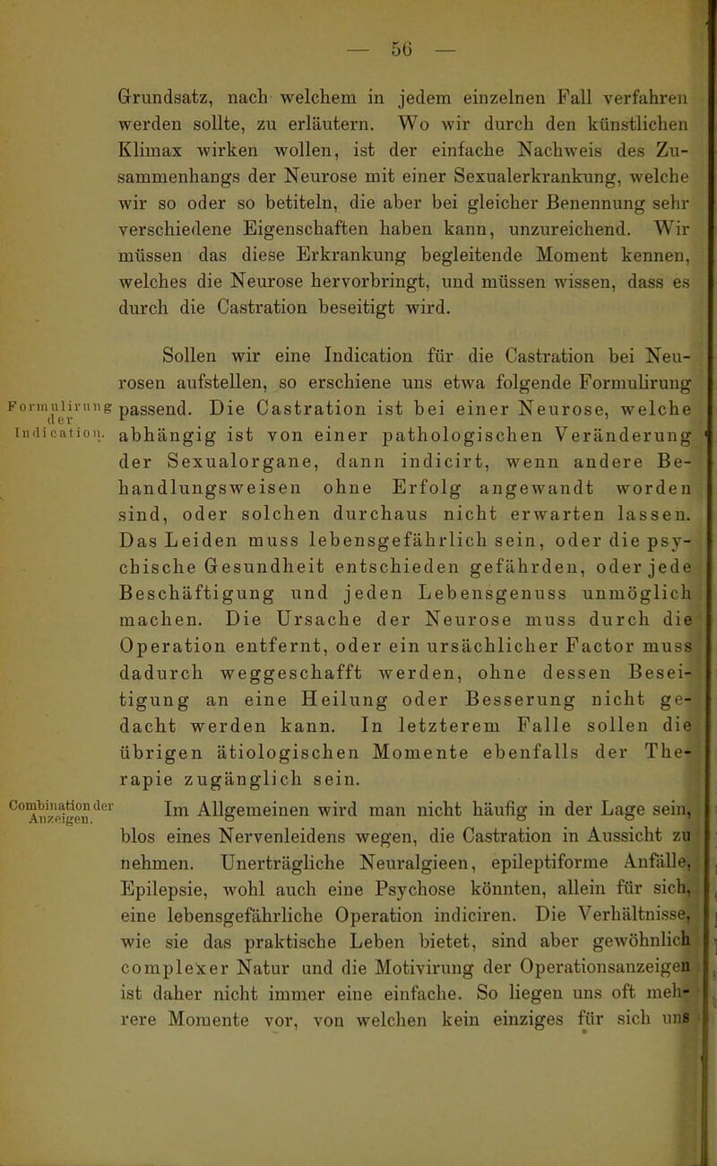 Grundsatz, nach welchem in jedem einzelnen Fall verfahren werden sollte, zu erläutern. Wo wir durch den künstlichen Klimax wirken wollen, ist der einfache Nachweis des Zu- sammenhangs der Neurose mit einer Sexualerkrankung, welche wir so oder so betiteln, die aber bei gleicher Benennung sehr verschiedene Eigenschaften haben kann, unzureichend. Wir müssen das diese Erkrankung begleitende Moment kennen, welches die Neurose hervorbringt, uud müssen wissen, dass es durch die Castration beseitigt wird. Sollen wir eine Indication für die Castration bei Neu- rosen aufstellen, so erschiene uns etwa folgende Formulirung F01-IIIuHl-1111 g passend. Die Castration ist bei einer Neurose, welche iiuiif',iiidii. abhängig ist von einer pathologischen Veränderung der Sexualorgane, dann indicirt, wenn andere Be- handlungsweisen ohne Erfolg angewandt worden sind, oder solchen durchaus nicht erwarten lassen. Das Leiden rauss lebensgefährlich sein, oder die psy- chische Gesundheit entschieden gefährden, oder jede Beschäftigung und jeden Lebensgenuss unmöglich machen. Die Ursache der Neurose muss durch die Operation entfernt, oder ein ursächlicher Factor muss dadurch weggeschafft werden, ohne dessen Besei- tigung an eine Heilung oder Besserung nicht ge- dacht werden kann. In letzterem Falle sollen die übrigen ätiologischen Momente ebenfalls der The- rapie zugänglich sein. AHZfdgenAllgemeinen wird man nicht häufig in der Lage sein, blos eines Nervenleidens wegen, die Castration in Aussicht zu nehmen. Unerträgliche Neuralgieen, epileptiforme Anfälle, Epilepsie, wohl auch eine Psychose könnten, allein für sich, eine lebensgefährliche Operation indiciren. Die Verhältnisse, wie sie das praktische Leben bietet, sind aber gewöhnlich complexer Natur und die Motivirung der Operationsanzeigen ist daher nicht immer eine einfache. So liegen uns oft meli- rere Momente vor, von welchen kein einziges für sich uns ' I