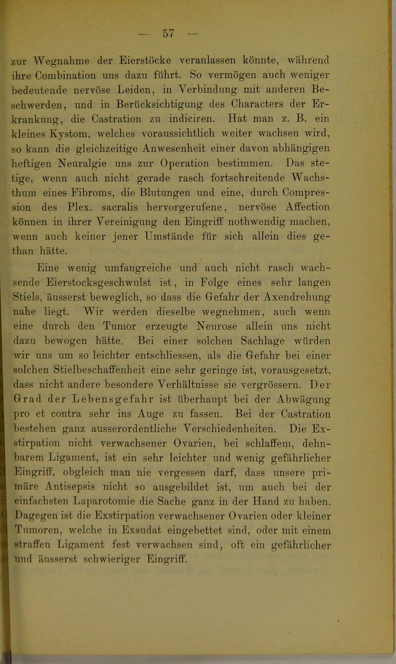 zur Wegnahme der Eierstöcke veranlassen könnte, während ihre Combination uns dazu führt. So vermögen auch weniger bedeutende nervöse Leiden, in Verbindung mit anderen Be- schwerden, und in Berücksichtigung des Characters der Er- krankung, die Castration zu indiciren. Hat man z. B. ein kleines Kystom, welches voraussichtlich weiter wachsen wird, so kann die gleichzeitige Anwesenheit einer davon abhängigen heftigen Neuralgie uns zur Operation bestimmen. Das ste- tige, wenn auch nicht gerade rasch fortschreitende Wachs- thum eines Fibroms, die Blutungen und eine, durch Compres- sion des Plex. sacralis hervorgerufene, nervöse Affection können in ihrer Vereinigung den Eingriff nothwendig machen, Avenn auch keiner jener Umstände für sich allein dies ge- than hätte. Eine wenig umfangreiche und auch nicht rasch wach- sende Eierstocksgeschwulst ist, in Folge eines sehr langen Stiels, äusserst beweglich, so dass die Gefahr der Axendrehung nahe liegt. Wir werden dieselbe wegnehmen, auch wenn eine durch den Tumor erzeugte Neurose allein uns nicht dazu bewogen hätte. Bei einer solchen Sachlage würden wir uns um so leichter entschliessen, als die Gefahr bei einer solchen StielbeschaflFenheit eine sehr geringe ist, vorausgesetzt, dass nicht andere besondere Verhältnisse sie vergrössern. Der Grad der Lebensgefahr ist überhaupt bei der Abwägung pro et contra sehr ins Auge zu fassen. Bei der Castration bestehen ganz ausserordentliche Verschiedenheiten. Die Ex- stirpation nicht verwachsener Ovarien, bei schlaffem, dehn- barem Ligament, ist ein sehr leichter und wenig gefährlicher Eingriff, obgleich man nie vergessen darf, dass unsere pri- märe Antisepsis nicht so ausgebildet ist, um auch bei der einfachsten Laparotomie die Sache ganz in der Hand zu haben. Dagegen ist die Exstirpation verwachsener Ovarien oder kleiner Tumoren, welche in Exsudat eingebettet sind, oder mit einem straffen Ligament fest verwachsen sind, oft ein gefährlicher und äusserst schwieriger Eingriff,