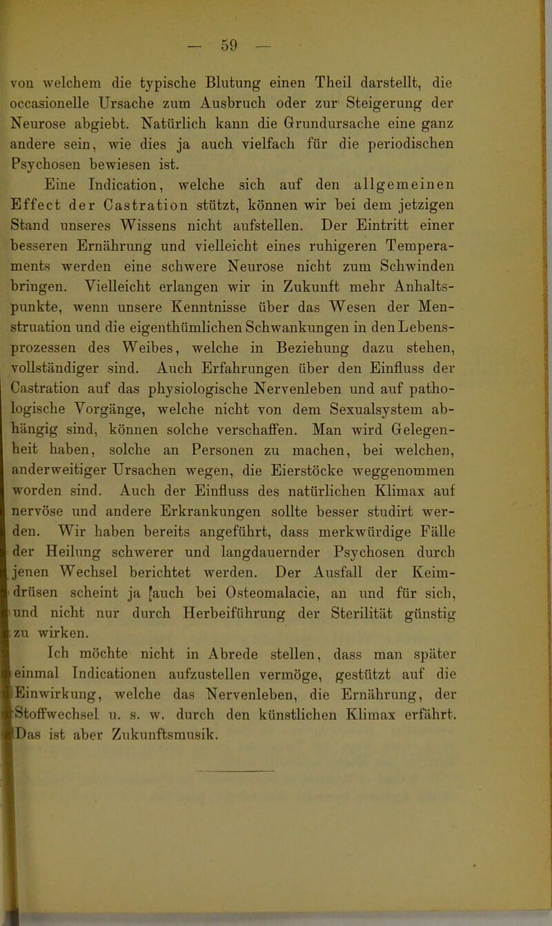 von welchem die typische Blutung einen Theil darstellt, die occasionelle Ursache zum Ausbruch oder zur Steigerung der Neurose abgiebt. Natürlich kann die Grundursache eine ganz andere sein, wie dies ja auch vielfach für die periodischen Psychosen bewiesen ist. Eine Indication, welche sich auf den allgemeinen Effect der Castration stützt, können wir bei dem jetzigen Stand unseres Wissens nicht aufstellen. Der Eintritt einer besseren Ernährung und vielleicht eines ruhigeren Tempera- ments werden eine schwere Neurose nicht zum Schwinden bringen. Vielleicht erlangen wir in Zukunft mehr Anhalts- punkte, wenn unsere Kenntnisse über das Wesen der Men- struation und die eigenthümlichen Schwankungen in den Lebens- prozessen des Weibes, welche in Beziehung dazu stehen, vollständiger sind. Auch Erfahrungen über den Einfluss der Castration auf das physiologische Nervenleben und auf patho- logische Vorgänge, welche nicht von dem Sexualsystem ab- hängig sind, können solche verschaflPen. Man wird Grelegen- heit haben, solche an Personen zu machen, bei welchen, anderweitiger Ursachen wegen, die Eierstöcke weggenommen worden sind. Auch der Einfluss des natürlichen Klimax auf nervöse und andere Erkrankungen sollte besser studirt wer- den. Wir haben bereits angeführt, dass merkwürdige Fälle der Heilung schwerer und langdauernder Psychosen durch jenen Wechsel berichtet werden. Der Ausfall der Keim- drüsen scheint ja [auch bei Osteomalacie, an und für sich, und nicht nur durch Herbeiführung der Sterilität günstig zu wirken. Ich möchte nicht in Abrede stellen, dass man später !einmal Indicationen aufzustellen vermöge, gestützt auf die Einwirkung, welche das Nervenleben, die Ernährung, der :Stoffwechsel u. s. w. durch den künstlichen Klimax erfährt. Das ist aber Zukunftsmusik.