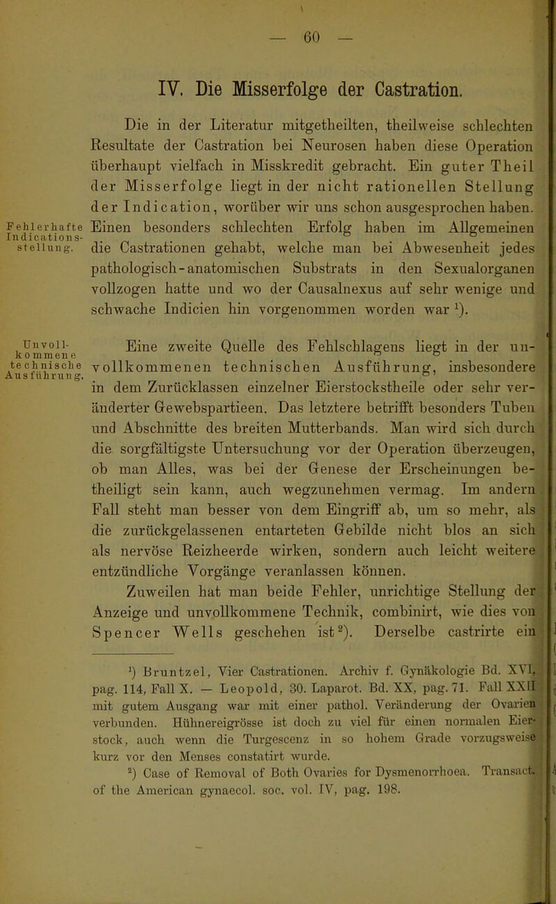 IV. Die Misserfolge der Castration. Die in der Literatur mitgetheilten, theilweise schlechten Resultate der Castration bei Neurosen haben diese Operation überhaupt vielfach in Misskredit gebracht. Ein guter Theil der Misserfolge liegt in der nicht rationellen Stellung der Indication, worüber wir uns schon ausgesprochen haben. Fehlerhafte Einen besonders schlechten Erfolg haben im Allffemeinen Indicatioiis- . ^ . i i • Stellung, die Castrationen gehabt, welche man bei Abwesenheit jedes pathologisch-anatomischen Substrats in den Sexualorganen vollzogen hatte und wo der Causalnexus auf sehr wenige und schwache Indicien hin vorgenommen worden war ^). Unvoll- Eine zweite Quelle des Fehlschlagens liegt in der un- kommene _ . techiiisciie vollkommenen technischen Ausführung, insbesondere Ausführung. _ _ . in dem Zurücklassen einzelner Eierstockstheile oder sehr ver- änderter Gewebspartieen. Das letztere betrifft besonders Tuben und Abschnitte des breiten Mutterbands. Man wird sich durch die sorgfältigste Untersuchung vor der Operation überzeugen, ob man Alles, was bei der Genese der Erscheinungen be- theiligt sein kann, auch wegzunehmen vermag. Im andern Fall steht man besser von dem Eingriff ab, um so mehr, als die zurückgelassenen entarteten Gebilde nicht blos an sich als nervöse Reizheerde wirken, sondern auch leicht weitere entzündliche Vorgänge veranlassen können. ' Zuweilen hat man beide Fehler, unrichtige Stellung der ' Anzeige und unvollkommene Technik, combinirt, wie dies von Spencer Wells geschehen ist^). Derselbe castrirte ein ! I ') Bruntzel, Vier Castrationen. Archiv f. Gynäkologie Bd. XVI, 1 pag. 114, Fall X. — Leopold, 30. Laparot. Bd. XX, pag.71. Fall XXII , mit gutem Ausgang war mit einer pathol. Vei-änderung der Ovarien ^ verbunden. Hühnereigrösse ist doch zu viel für einen normalen Eier- stock, auch wenn die Turgescenz m so hohem Grade vorzugsweise kurz vor den Menses constatirt wurde. ') Gase of Removal of Both Ovaries for Dysmenorrhoea. Transiut .4 of the American gynaecol. soc. vol. IV, pag. 198. 5