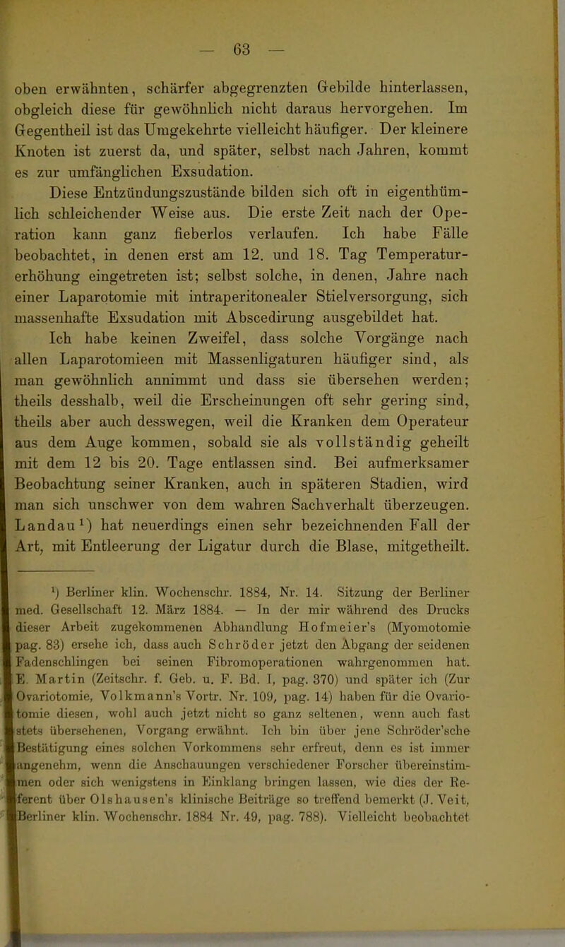 oben erwähnten, schärfer abgegrenzten Gebilde hinterlassen, obgleich diese für gewöhnlich nicht daraus hervorgehen. Im Gegentheil ist das Uiugekehrte vielleicht häufiger. Der kleinere Knoten ist zuerst da, und später, selbst nach Jahren, kommt es zur umfänglichen Exsudation. Diese Entzündungszustände bilden sich oft in eigenthüm- lich schleichender Weise aus. Die erste Zeit nach der Ope- ration kann ganz fieberlos verlaufen. Ich habe Fälle beobachtet, in denen erst am 12. und 18. Tag Temperatur- erhöhung eingetreten ist; selbst solche, in denen, Jahre nach einer Laparotomie mit intraperitonealer Stielversorgung, sich massenhafte Exsudation mit Abscedirung ausgebildet hat. Ich habe keinen Zweifel, dass solche Vorgänge nach allen Laparotomieen mit Massenligaturen häufiger sind, als man gewöhnlich annimmt und dass sie übersehen werden; theils desshalb, weil die Erscheinungen oft sehr gering sind, theils aber auch desswegen, weil die Kranken dem Operateur aus dem Auge kommen, sobald sie als vollständig geheilt mit dem 12 bis 20. Tage entlassen sind. Bei aufmerksamer Beobachtung seiner Kranken, auch in späteren Stadien, wird man sich unschwer von dem wahren Sachverhalt überzeugen. Landauf hat neuerdings einen sehr bezeichnenden Fall der Art, mit Entleerung der Ligatur durch die Blase, mitgetheilt. ') Berliner klin. Wochenschr. 1884, Nr. 14. Sitzung der Berliner med. Gesellschaft 12. März 1884. — In der mir während des Drucks dieser Arbeit zugekommenen Abhandlung Hofmeier's (Myomotomie pag. 83) ersehe ich, dass auch Schröder jetzt den Abgang der seidenen Fadenschlingcn bei seinen Fibromoperationen wahrgenommen hat. Y,. Martin (Zeitschr. f. Geb. u. F. Bd. 1, pag. 370) und später ich (Zur Ovariotomie, Volkmann's Vortr. Nr. 109, pag. 14) haben für die Ovario- tomie diesen, wohl auch jetzt nicht so ganz seltenen, wenn auch fast stets übersehenen, Vorgang erwähnt. Ich bin über jene Schröder'sche Bestätigung eines solchen Vorkommens sehr erfreut, denn es ist immer angenehm, wenn die Anschauungen verschiedener Forscher übereinstim- men oder sich wenigstens in Kinklang bringen lassen, wie dies der Re- ferent über Olshausen's klinische Beiträge so treffend bemerkt (.1. Veit, Berliner klin. Wochenschr. 1884 Nr. 49, pag. 788). Vielleicht beobachtet