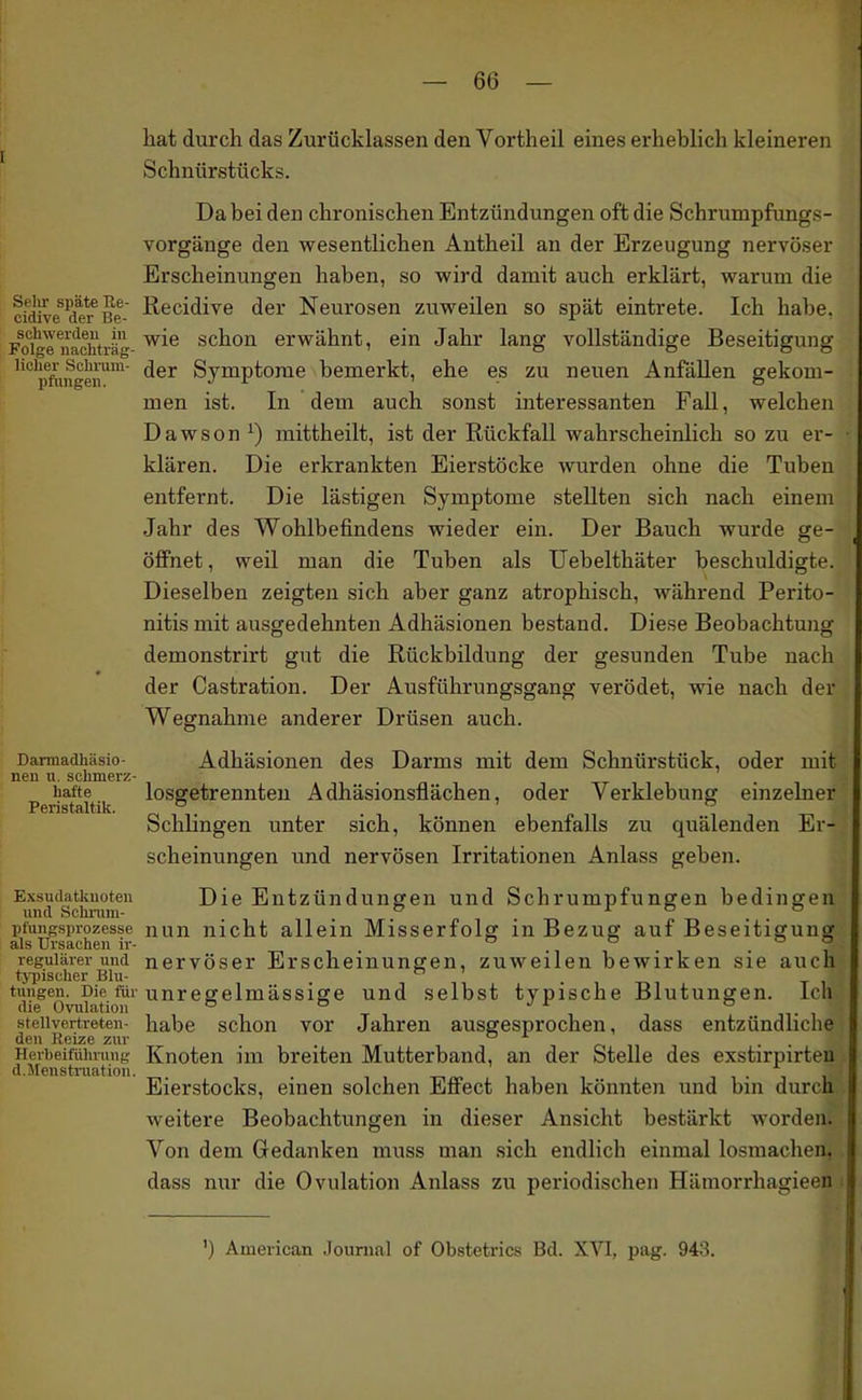 hat durch das Zurücklassen den Vortheil eines erheblich kleineren Schnürstücks. Dabei den chronischen Entzündungen oft die Schrumpfungs- vorgänge den wesentlichen Antheil an der Erzeugung nervöser Erscheinungen haben, so wird damit auch erklärt, warum die cidive te^Be- i^^cidive der Neurosen zuweilen so spät eintrete. Ich habe. Foi^e naohträ- schou erwähnt, ein Jahr lang vollständige Beseitigung '''pfiingen™ Symptome bemerkt, ehe es zu neuen Anfällen gekom- men ist. In dem auch sonst interessanten Fall, welchen Dawson ^) mittheilt, ist der Rückfall wahrscheinlich so zu er- klären. Die erkrankten Eierstöcke wurden ohne die Tuben entfernt. Die lästigen Symptome stellten sich nach einem Jahr des Wohlbefindens wieder ein. Der Bauch wurde ge- öffnet , weil man die Tuben als Uebelthäter beschuldigte. Dieselben zeigten sich aber ganz atrophisch, während Perito- nitis mit ausofedehnten Adhäsionen bestand. Diese Beobachtunof demonstrirt gut die Rückbildung der gesunden Tube nach der Castration. Der Ausführungsgang verödet, wie nach der Wegnahme anderer Drüsen auch. Darmadhäsio- Adhäsionen des Darms mit dem Schnürstück, oder mit neu u. schmerz- hafte losgetrennten Adhäsionsflächen, oder Verklebung einzelner Peristaltik. ° , p n i Schlingen unter sich, können ebenfalls zu quälenden Er- scheinungen und nervösen Irritationen Anlass geben. Exsudatkuoteii Die Entzündungen und Schrumpfungen bedingen und Schi'uiu- . ^ . X o o pfungspiozesse nun nicht allein Misserfolg in Bezug auf Beseitigung als Ursachen ir- . . . . ? regulärer und nervöser Erscheinungen, zuweilen bewirken sie auch typischer Blu- o > • -i-, tungen. Die für unreffelmässige und selbst typische Blutungen. Ich die Ovulation ^ ° ^ ° stellvertreten- habe schon vor Jahren ausgesprochen, dass entzündliche den Heize zur . o x c< . . Herbeifülnung Knotcu im breiten Mutterband, an der Stelle des exstirpirten d.Menstruation. i i • i i Eierstocks, einen solchen Effect haben könnten und bui durch weitere Beobachtungen in dieser Ansicht bestärkt worden. Von dem Gedanken muss man sich endlich einmal losmachen, dass nur die Ovulation Anlass zu periodischen Hämorrhagieen ') American Journal of Obstetrics Bd. XVI, pag. 943.