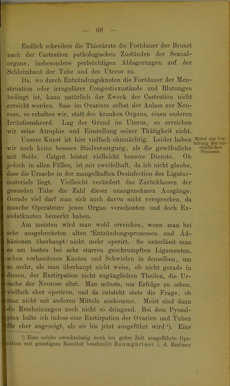 Endlich schreiben die Thierärzte die Fortdauer der Brunst nach der Castration pathologischen Zuständen der Sexual- organe, insbesondere perlsüchtigen Ablagerungen auf der Schleimhaut der Tube und des Uterus zu. Da, wo durch Entzündungsknoten die Fortdauer der Men- struation oder irregulärer Congestivzustände und Blutungen bedingt ist, kann natürlich der Zweck der Castration nicht erreicht werden. Sass im Ovarium selbst der Anlass zur Neu- rose, so erhalten wir, statt des kranken Organs, einen anderen Irritationsheerd. Lag der Grund im Uterus, so erreichen Avir seine Atrophie und Einstellung seiner Thätigkeit nicht. Unsere Kunst ist hier vielfach ohnmächtig. Leider haben Mittel zurVei-- ° _ _ liutuiig der ent- wir noch keine bessere Stielversorgung, als die gewöhnliche zündUcheu mit Seide. Catgut leistet vielleicht bessere Dienste. Ob jedoch in allen Fällen, ist mir zweifelhaft, da ich nicht glaube, dass die Ursache in der mangelhaften Desinfection des Ligatur- materials liegt. Vielleicht verändert das Zurücklassen der gesunden Tube die Zahl dieser unangenehmen Ausgänge. Gerade viel darf man sich auch davon nicht versprechen, da manche Operateure jenes Organ verschonten und doch Ex- .sudatknoten bemerkt haben. Am meisten wird man wohl erreichen, wenn man bei sehr ausgebreiteten alten 'Entzündungsprozessen und Ad- häsionen überhaupt - nicht mehr operirt. So unterlässt man es am besten bei sehr starren gesckrumpften Ligamenten, schon vorhandenen Knoten und Schwielen in denselben, um so mehr, als man überhaupt nicht weiss, ob nicht gerade in diesen, der Exstirpation nicht zugänglichen Theilen, die Ur- sache der Neurose sitzt. Man müsste, um Erfolge zu sehen, vielfach eher operiren, imd da entsteht stets die Frage, ob man nicht mit anderen Mitteln auskomme. Meist sind dann die Erscheinungen noch nicht so dringend. Bei dem Pyosal- pinx halte ich indess eine Exstirpation der Ovarien und Tuben für eher angezeigt, als .sie bis jetzt ausgeführt wird ^). Eine ') Eine solche zweckmässig noch bei guter Zeit ausgeführte Ope- ration mit günstigem Resultat beschreibt Baumgärtner i. d. Berliner