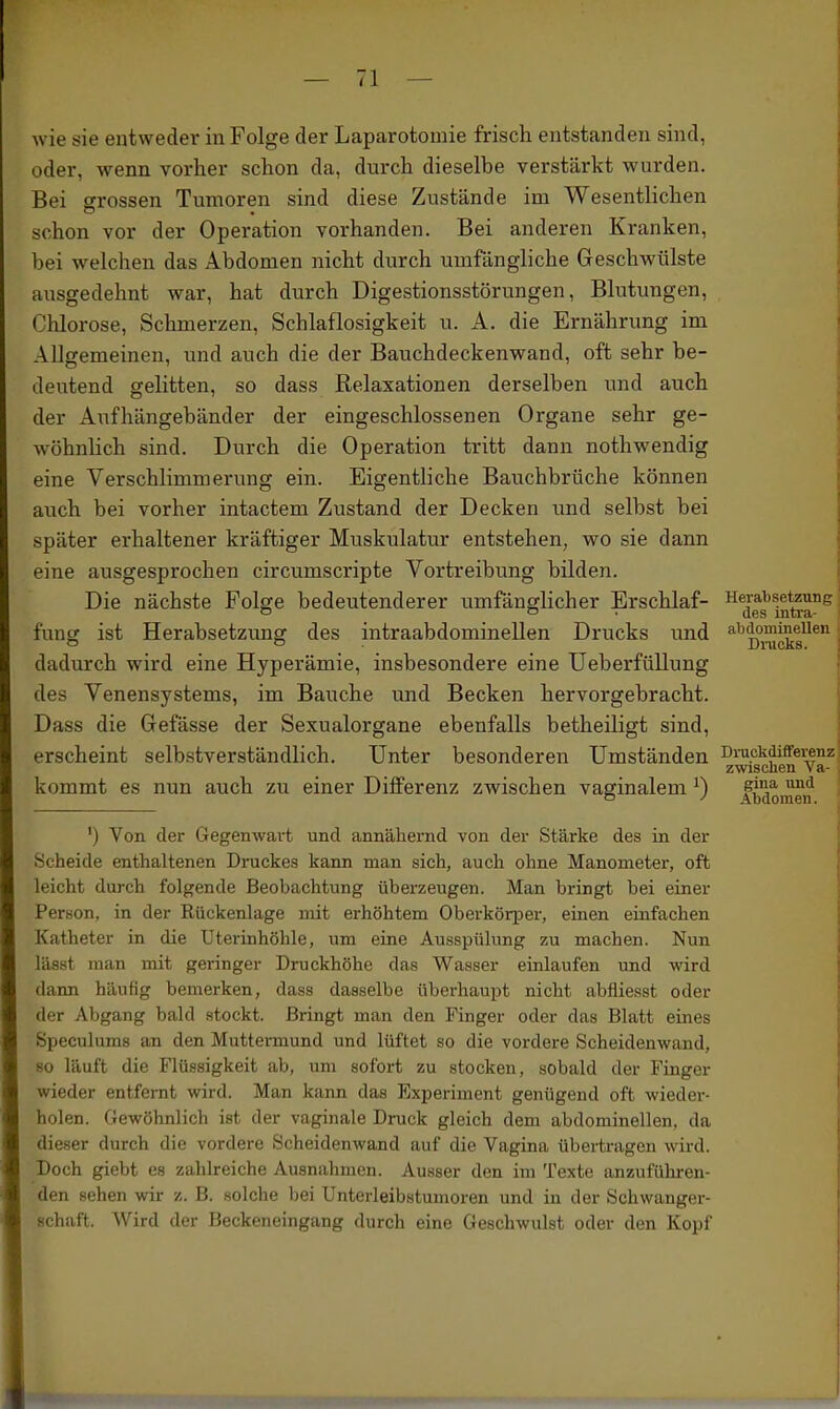 wie sie entweder in Folge der Laparotomie frisch entstanden sind, oder, wenn vorher schon da, durch dieselbe verstärkt wurden. Bei srrossen Tumoren sind diese Zustände im Wesentlichen schon vor der Operation vorhanden. Bei anderen Kranken, bei welchen das Abdomen nicht durch umfängliche Geschwülste ausgedehnt war, hat durch Digestionsstörungen, Blutungen, Chlorose, Schmerzen, Schlaflosigkeit u. A. die Ernährung im Allgemeinen, und auch die der Bauchdeckenwand, oft sehr be- deutend gelitten, so dass Relaxationen derselben und auch der Aufhängebänder der eingeschlossenen Organe sehr ge- wöhnlich sind. Durch die Operation tritt dann nothwendig eine Verschlimmerung ein. Eigentliche Bauchbrüche können auch bei vorher intactem Zustand der Decken und selbst bei später erhaltener kräftiger Muskulatur entstehen, wo sie dann eine ausgesprochen circumscripte Vortreibung bilden. Die nächste Folge bedeutenderer umfänglicher Erschlaf- fung ist Herabsetzung des intraabdominellen Drucks und dadurch wird eine Hyperämie, insbesondere eine üeberfüllung des Venensystems, im Bauche und Becken hervorgebracht. Dass die Gefässe der Sexualorgane ebenfalls betheiligt sind, erscheint selbstverständlich. Unter besonderen Umständen kommt es nun auch zu einer Differenz zwischen vaginalem ^) ') Von der Gegenwart und annähernd von der Stärke des in der Scheide enthaltenen Druckes kann man sich, auch ohne Manometer, oft leicht durch folgende Beobachtung überzeugen. Man bringt bei einer Person, in der Rückenlage mit erhöhtem OberköriDer, einen einfachen Katheter in die Uterinhöhle, um eine Ausspülung zu machen. Nun lässt man mit geringer Druckhöhe das Wasser einlaufen und wird dann häufig bemerken, dass dasselbe überhaupt nicht abfliesst oder der Abgang bald stockt. Bringt man den Finger oder das Blatt eines Speculums an den Muttermund und lüftet so die vordere Scheidenwand, so läuft die Flüssigkeit ab, um sofort zu stocken, sobald der Finger wieder entfernt wird. Man kann das Experiment genügend oft wieder- holen. Gewöhnlich ist der vaginale Druck gleich dem abdominellen, da dieser durch die vordere Scheidenwand auf die Vagina übertragen wird. Doch giebt es zahlreiche Ausnahmen. Ausser den im Texte anzufüliren- den sehen wir z. B. solche bei Unterleibstumoren und in der Schwanger- schaft. Wird der Beckeneingang durch eine Geschwulst oder den Kopf Herabsetzung des intra- abdominellen Dnicks. Druckdifferenz zwischen Va- gina und Abdomen.