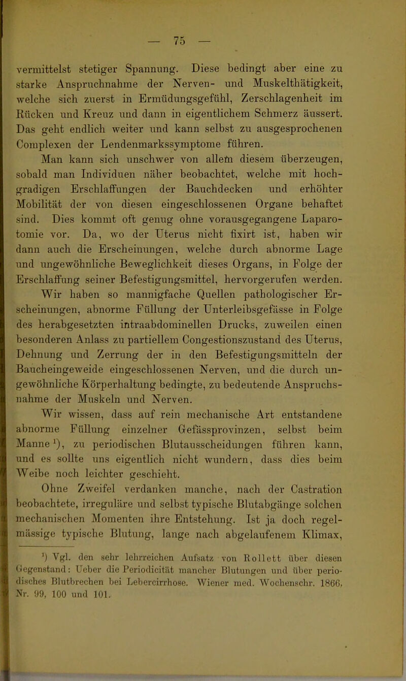 vermittelst stetiger Spannung. Diese bedingt aber eine zu starke Anspruchnahrae der Nerven- und Muskelthätigkeit, welche sich zuerst in Ermüdungsgefühl, Zerschlagenheit im Kücken und Kreuz und dann in eigentlichem Schmerz äussert. Das geht endlich weiter und kann selbst zu ausgesprochenen Complexen der Lendenmarkssymptome führen. Man kann sich unschwer von alleöi diesem überzeugen, sobald man Individuen näher beobachtet, welche mit hoch- gradigen Erschlaffungen der Bauchdecken und erhöhter Mobilität der von diesen eingeschlossenen Organe behaftet sind. Dies kommt oft genug ohne vorausgegangene Laparo- tomie vor. Da, wo der Uterus nicht fixirt ist, haben wir dann auch die Erscheinungen, welche durch abnorme Lage und ungewöhnliche Beweglichkeit dieses Organs, in Folge der Erschlaffung seiner Befestigungsmittel, hervorgerufen werden. Wir haben so mannigfache Quellen pathologischer Er- scheinungen, abnorme Füllung der Unterleibsgefässe in Folge des herabgesetzten intraabdominellen Drucks, zuweilen einen besonderen Anlass zu partiellem Congestionszustand des Uterus, Dehnung und Zerrung der in den Befestigungsmitteln der Baucheingeweide eingeschlossenen Nerven, und die durch un- gewöhnliche Körperhaltung bedingte, zu bedeutende Anspruchs- nahme der Muskeln und Nerven. Wir wissen, dass auf rein mechanische Art entstandene abnorme Füllung einzelner Gefässprovinzen, selbst beim Manne*), zu periodischen Blutausscheidungen führen kann, und es sollte uns eigentlich nicht wundern, dass dies beim Weibe noch leichter geschieht. Ohne Zweifel verdanken manche, nach der Castration beobachtete, irreguläre und selbst typische Blutabgänge solchen mechanischen Momenten ihre Entstehung. Ist ja doch regel- mässige typische Blutung, lange nach abgelaufenem Klimax, ') Vgl. den sehr lehrreichen Aufsatz von Rollett über diesen Gegenstand: Ueber die Periodicität mancher Blutungen und über perio- disches Blutbrechen bei Lebercirrhose. Wiener med. Wochenschr. 1866, Nr. !J9, 100 und 101. 1