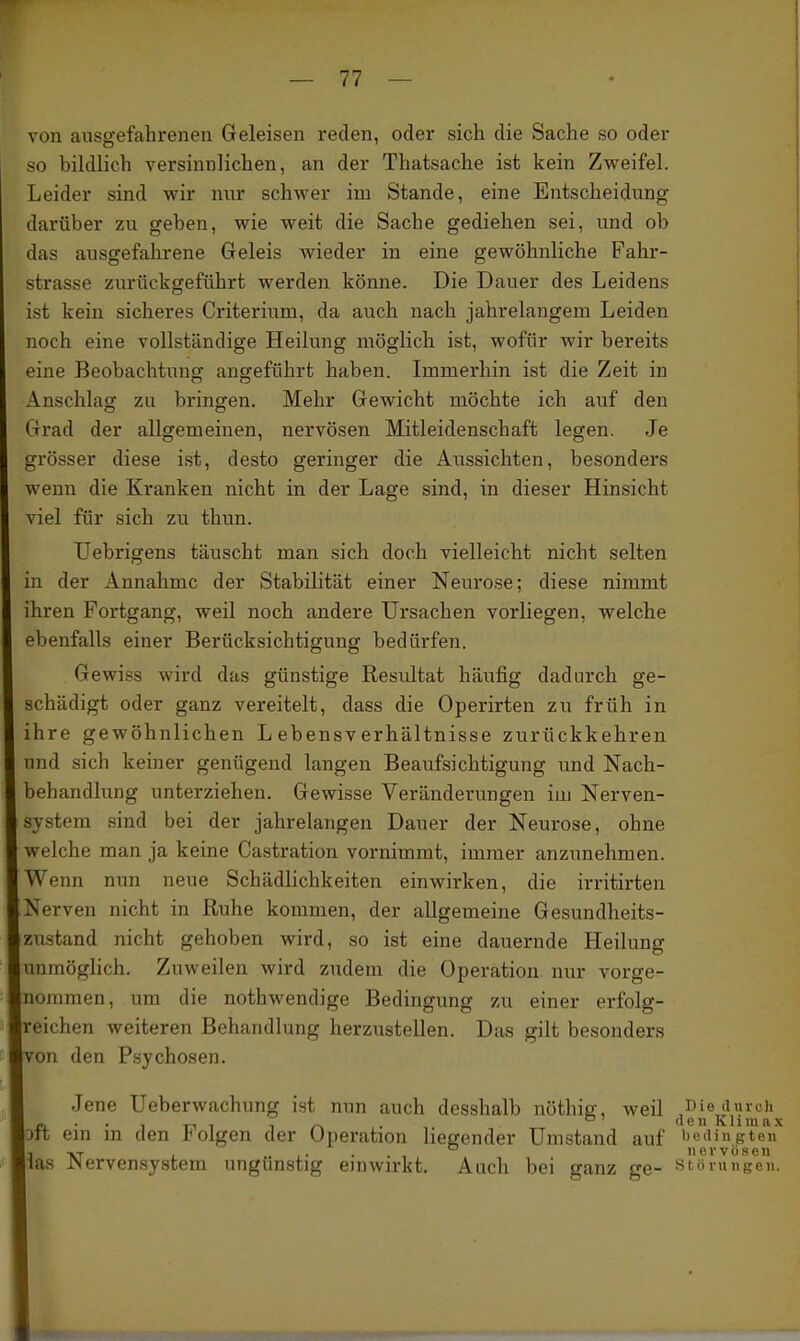 von ausgefahreneu Geleisen reden, oder sich die Sache so oder 5iO bildlich versinnlichen, an der Thatsache ist kein Zweifel. Leider sind wir nur schwer im Stande, eine Entscheidung darüber zu geben, wie weit die Sache gediehen sei, und ob das ausgefahrene Geleis wieder in eine gewöhnliche Fahr- strasse zurückgeführt werden könne. Die Dauer des Leidens ist kein sicheres Criterium, da auch nach jahrelangem Leiden noch eine vollständige Heilung möglich ist, wofür wir bereits eine Beobachtung angeführt haben. Immerhin ist die Zeit in Anschlag zu bringen. Mehr Gewicht möchte ich auf den Grad der allgemeinen, nervösen Mitleidenschaft legen. Je grösser diese ist, desto geringer die Aussichten, besonders wenn die Kranken nicht in der Lage sind, in dieser Hinsicht viel für sich zu thun. Uebrigens täuscht man sich doch vielleicht nicht selten m der Annahme der Stabilität einer Neurose; diese nimmt hren Fortgang, weil noch andere Ursachen vorliegen, welche ebenfalls einer Berücksichtigung bedürfen. Gewiss wird das günstige Resultat häufig dadurch ge- schädigt oder ganz vereitelt, dass die Operirten zu früh in hre gewöhnlichen Lebensverhältnisse zurückkehren und sich keiner genügend langen Beaufsichtigung und Nach- behandlung unterziehen. Gewisse Veränderungen iuj Nerven- system sind bei der jahrelangen Dauer der Neurose, ohne welche man ja keine Castration vornimmt, immer anzunehmen. Wenn nun neue Schädlichkeiten einwirken, die irritirten Nerven nicht in Ruhe kommen, der allgemeine Gesundheits- zustand nicht gehoben wird, so ist eine dauernde Heilung unmöglich. Zuweilen wird zudem die Operation nur vorge- nommen, um die nothwendige Bedingung zu einer erfolg- reichen weiteren Behandlung herzustellen. Das gilt besonders von den Psychosen. Jene Ueberwachung ist nun auch desshalb nöthiff, weil Diedurdi _ . . , „ , _^ . °' (1 e 11 K1 i m a X Dtt em m den J^olgen der Operation liegender Umstand auf bedingten 1 TVT 1 nervösen las iNervensystem ungunstig einwirkt. Auch bei ganz ge- Störungen.