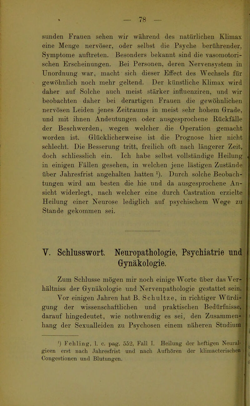 Sunden Frauen sehen wir während des natürlichen Klimax eine Menge nervöser, oder selbst die Psyche berührender, Symptome auftreten. Besonders bekannt sind die vasomotori- schen Erscheinungen. Bei Personen, deren Nervensystem in Unordnung war, macht sich dieser Effect des Wechsels für gewöhnlich noch mehr geltend. Der künstliche Klimax wird daher auf Solche auch meist stärker influenziren, imd wir beobachten daher bei derartigen Frauen die gewöhnlichen nervösen Leiden jenes Zeitraums in meist sehr hohem Grade, und mit ihnen Andeutungen oder ausgesprochene Rückfälle der Beschwerden, wegen welcher die Operation gemacht worden ist. Glücklicherweise ist die Prognose hier nicht schlecht. Die Besserung tritt, freilich oft nach längerer Zeit, doch schliesslich ein. Ich habe selbst vollständige Heilung in einigen Fällen gesehen, in welchen jene lästigen Zustände über Jahresfrist angehalten hatten ^). Durch solche Beobach- tungen wird am besten die hie und da ausgesprochene An- sicht widerlegt, nach welcher eine durch Castration erzielte Heilung einer Neurose lediglich auf psychischem Wege zu Stande gekommen sei. V. Schlusswort. Neuropathologie, Psychiatrie und Gynäkologie. Zum Schlüsse mögen mir noch einige Worte über das Ver- hältniss der Gynäkologie und Nervenpathologie gestattet sein. Vor einigen Jahren hat B. Schultze, in richtiger Würdi- gung der wissenschaftlichen und praktischen Bedürfnisse, darauf hingedeutet, wie nothwendig es sei, den Zusammen- hang der Sexualleiden zu Psychosen einem näheren Studium ') Fehling, 1. c. pag. 552, Fall I. Heilung der heftigen Neuial- gieen erst nach Jahresfrist und nach Aufliören der klimacterisclien Congestionen und Blutungen.