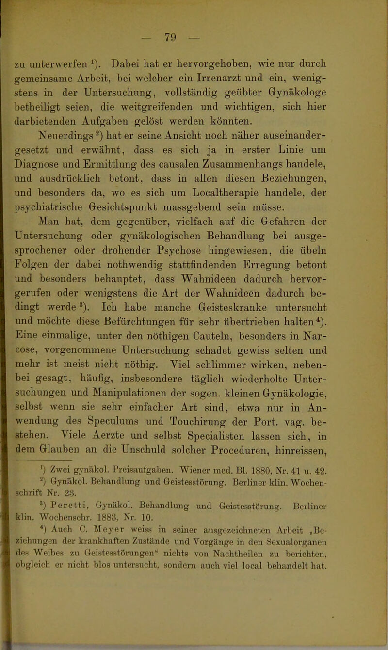 zu unterwerfen ^). Dabei hat er hervorgehoben, wie nur durch gemeinsame Arbeit, bei welcher ein Irrenarzt und ein, wenig- stens in der Untersuchung, vollständig geübter Gynäkologe betheiligt seien, die weitgreifenden und wichtigen, sich hier darbietenden Aufgaben gelöst werden könnten. Neuerdings ^) hat er seine Ansicht noch näher auseinander- gesetzt und erwähnt, dass es sich ja in erster Linie um Diagnose und Ermittlung des causalen Zusammenhangs handele, und ausdrücklich betont, dass in allen diesen Beziehungen, und besonders da, wo es sich um Localtherapie handele, der psychiatrische Gesichtspunkt massgebend sein müsse. Man hat, dem gegenüber, vielfach auf die Gefahren der Untersuchung oder gynäkologischen Behandlung bei ausge- sprochener oder drohender Psychose hingewiesen, die Übeln Folgen der dabei nothwendig stattfindenden Erregung betont und besonders behauptet, dass Wahnideen dadurch hervor- gerufen oder wenigstens die Art der Wahnideen dadurch be- dingt werde Ich habe manche Geisteskranke untersucht und möchte diese Befürchtungen für sehr übertrieben halten*). Eine einmalige, unter den nöthigen Cauteln, besonders in Nar- cose, vorgenommene Untersuchung schadet gewiss selten und mehr ist meist nicht nöthig. Viel schlimmer wirken, neben- bei gesagt, häufig, insbesondere täglich wiederholte Unter- suchungen und Manipulationen der sogen, kleinen Gynäkologie, selbst wenn sie sehr einfacher Art sind, etwa nur in An- wendung des Speculums und Touchirung der Port. vag. be- stehen. Viele Aerzte und selbst Specialisten lassen sich, in dem Glauben an die Unschuld solcher Proceduren, hinreissen, ') Zwei gynäkol. Preisaufgaben. Wiener med. Bl. 1880, Nr. 41 ii. 42. ^) Gynäkol. Behandlung und Geistesstörung. Berliner klin. Wochen- schrift Nr. 23. ') Peretti, Gynäkol. Behandlung und Geistesstörung. Berliner klin. Wochenschr. 1883, Nr. 10. *) Auch C. Meyer weiss in seiner ausgezeichneten Arbeit „Be- ziehungen der krankhaften Zustände und Vorgänge in den Sexualorganen des Weibe.«? zu Gei-stesstörungen nichts von Nachtheilen zu berichten, obgleich er nicht blos untersucht, sondern auch viel local behandelt hat.