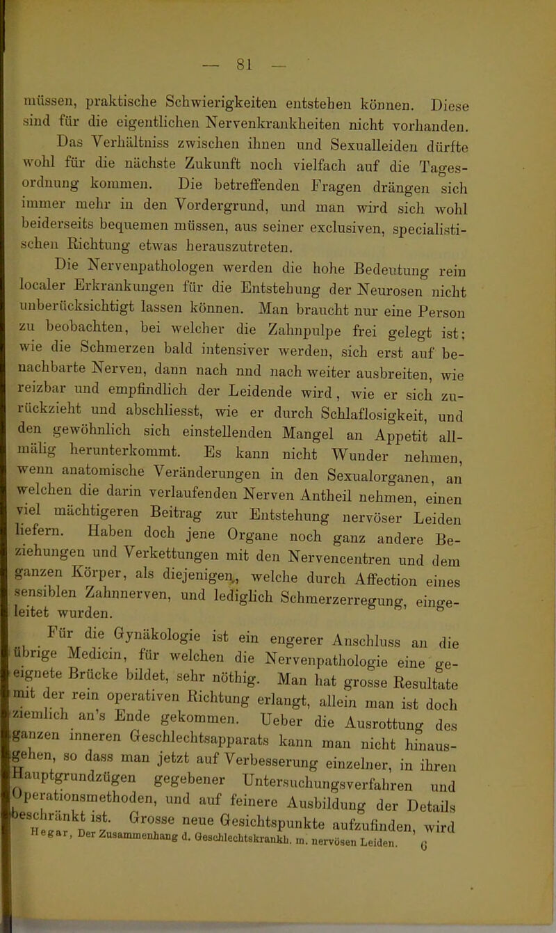 müssen, praktische Schwierigkeiten entstehen können. Diese sind für die eigentlichen Nervenkrankheiten nicht vorhanden. Das Verhältniss zwischen ihnen und Sexualleiden dürfte wohl für die nächste Zukunft noch vielfach auf die Tages- ordnung kommen. Die betreffenden Fragen drängen sich immer mehr in den Vordergrund, und man wird sich wohl beiderseits bequemen müssen, aus seiner exclusiven, specialisti- scheii Richtung etwas herauszutreten. Die Nervenpathologen werden die hohe Bedeutung rein localer Erkrankungen für die Entstehung der Neurosen nicht unberücksichtigt lassen können. Man braucht nur eine Person zu beobachten, bei welcher die Zahnpulpe frei gelegt ist; wie die Schmerzen bald intensiver werden, sich erst auf be- nachbarte Nerven, dann nach und nach weiter ausbreiten, wie reizbar und empfindlich der Leidende wird, wie er sich zu- rückzieht und abschUesst, wie er durch Schlaflosigkeit, und den gewöhnlich sich einstellenden Mangel an Appetit all- mäUg herunterkommt. Es kann nicht Wunder nehmen, wenn anatomische Veränderungen in den Sexualorganen, an welchen die darin verlaufenden Nerven Antheil nehmen, einen viel mächtigeren Beitrag zur Entstehung nervöser Leiden hefern. Haben doch jene Organe noch ganz andere Be- ziehungen und Verkettungen mit den Nervencentren und dem ganzen Körper, als diejenigen, welche durch Affection eines •sensiblen Zahnnerven, und lediglich Schmerzerregung, eino-e- leitet wurden. Für die Gynäkologie ist ein engerer Anschluss an die übrige Medicin, für welchen die Nervenpathologie eine ge- eignete Brücke bildet, sehr nöthig. Man hat grosse Resultate mit der rein operativen Richtung erlangt, allein man ist doch ziemlich an's Ende gekommen. Ueber die Ausrottung des ganzen inneren Geschlechtsapparats kann man nicht hinaus- gehen so dass man jetzt auf Verbesserung einzelner, in ihren Hauptgrundzügen gegebener Untersuchungsverfahren und Operationsmethoden, und auf feinere Ausbildung der Details *)eschränkt ist. Grosse neue Gesichtspunkte aufzufinden wird