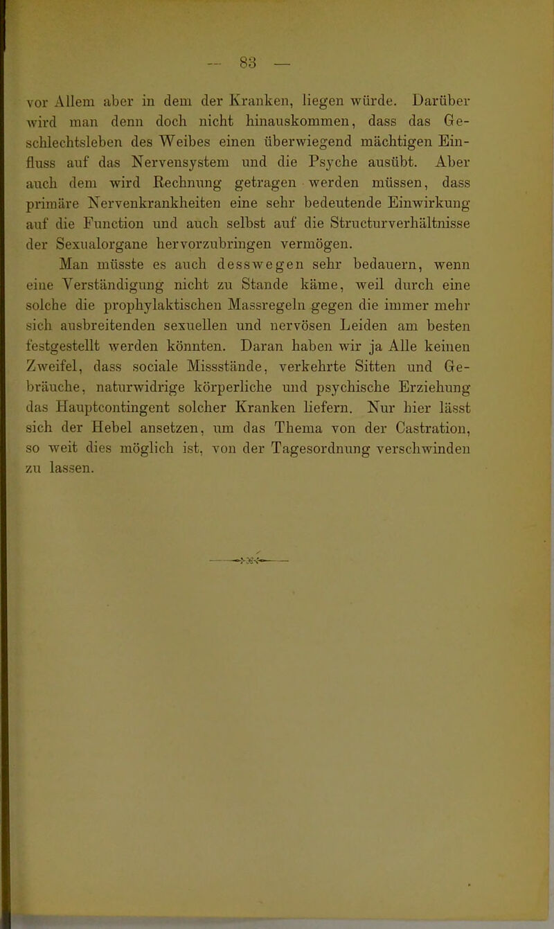 vor Allem aber in dem der Kranken, liegen würde. Darüber wird man denn doch nicht hinauskommen, dass das Ge- schlechtsleben des Weibes einen überwiegend mächtigen Ein- fliiss auf das Nervensystem und die Psyche ausübt. Aber auch dem wird Rechnung getragen werden müssen, dass primäre Nervenkrankheiten eine sehr bedeutende Einwirkung auf die Function und auch selbst auf die Structurverhältnisse der Sexualorgane hervorzubringen vermögen. Man müsste es auch desswegen sehr bedauern, wenn eine Verständigung nicht zu Stande käme, weil durch eine solche die prophylaktischen Massregeln gegen die immer mehr f?ich ausbreitenden sexuellen und nervösen Leiden am besten festgestellt werden könnten. Daran haben wir ja Alle keinen Zweifel, dass .sociale Missstände, verkehrte Sitten und Ge- l)räuche, naturwidrige körperliche imd psychische Erziehung das Haupteontingent solcher Kranken liefern. Nur hier lässt sich der Hebel ansetzen, um das Thema von der Castration, so weit dies möglich ist, von der Tagesordnung verschwinden zu lassen. —>-3S%'-