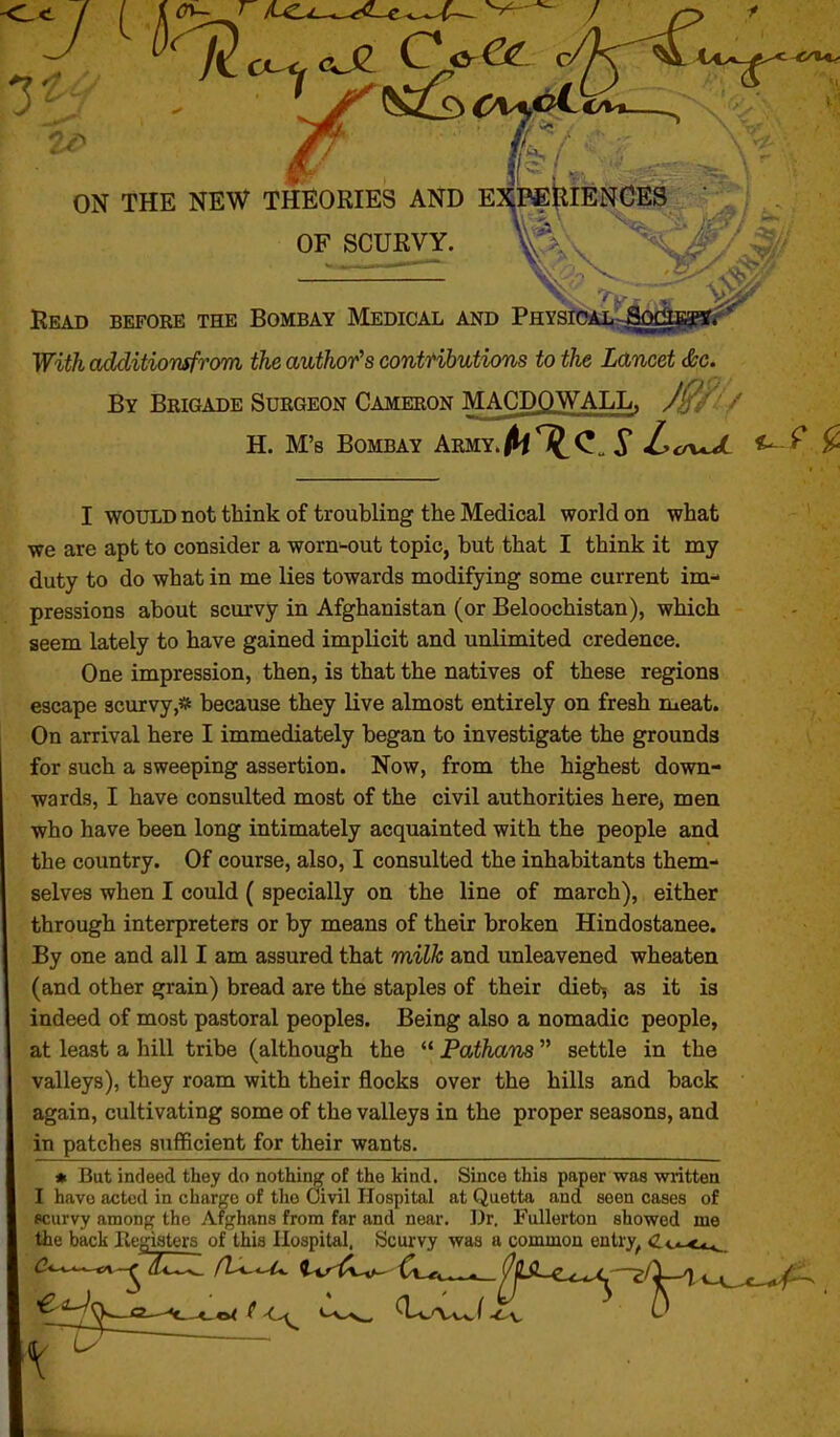 ON THE NEW THEORIES AND EXPfiRIEJ^GES OF SCURVY. V' ^^^^ Read before the Bombay Medical and Physioal Soci With additiomfrom the author's contfibutions to the Lancet &c. By Brigade Surgeon Cameron MACDQWALL. /' H. M's Bombay Army./M1J^C„ 5* Zco-^ ^ ^ I WOULD not think of troubling the Medical world on what we are apt to consider a worn-out topic, but that I think it my duty to do what in me lies towards modifying some current im- pressions about scurvy in Afghanistan (or Beloochistan), which seem lately to have gained implicit and unlimited credence. One impression, then, is that the natives of these regions escape scurvy,* because they live almost entirely on fresh meat. On arrival here I immediately began to investigate the grounds for such a sweeping assertion. Now, from the highest down- wards, I have consulted most of the civil authorities here, men who have been long intimately acquainted with the people and the country. Of course, also, I consulted the inhabitants them- selves when I could ( specially on the line of march), either through interpreters or by means of their broken Hindostanee. By one and all I am assured that milk and unleavened wheaten (and other grain) bread are the staples of their diet^ as it is indeed of most pastoral peoples. Being also a nomadic people, at least a liill tribe (although the *' Patham  settle in the valleys), they roam with their flocks over the hills and back again, cultivating some of the valleys in the proper seasons, and in patches sufficient for their wants. * But indeed they do nothing of the kind. Since this paper was wiitten I have acted in charge of the Civil Hospital at Quetta and seen cases of scurvy among the Afghans from far and near. Dr. Fullerton showed me the back Hegiaters of this Hospital, Scurvy was a common entry^ <Z.o-**^. iU^^-^-tA^yiZIZ fL<-<M. iv^A^ ^i.^^^..^ (^ILiL^,^