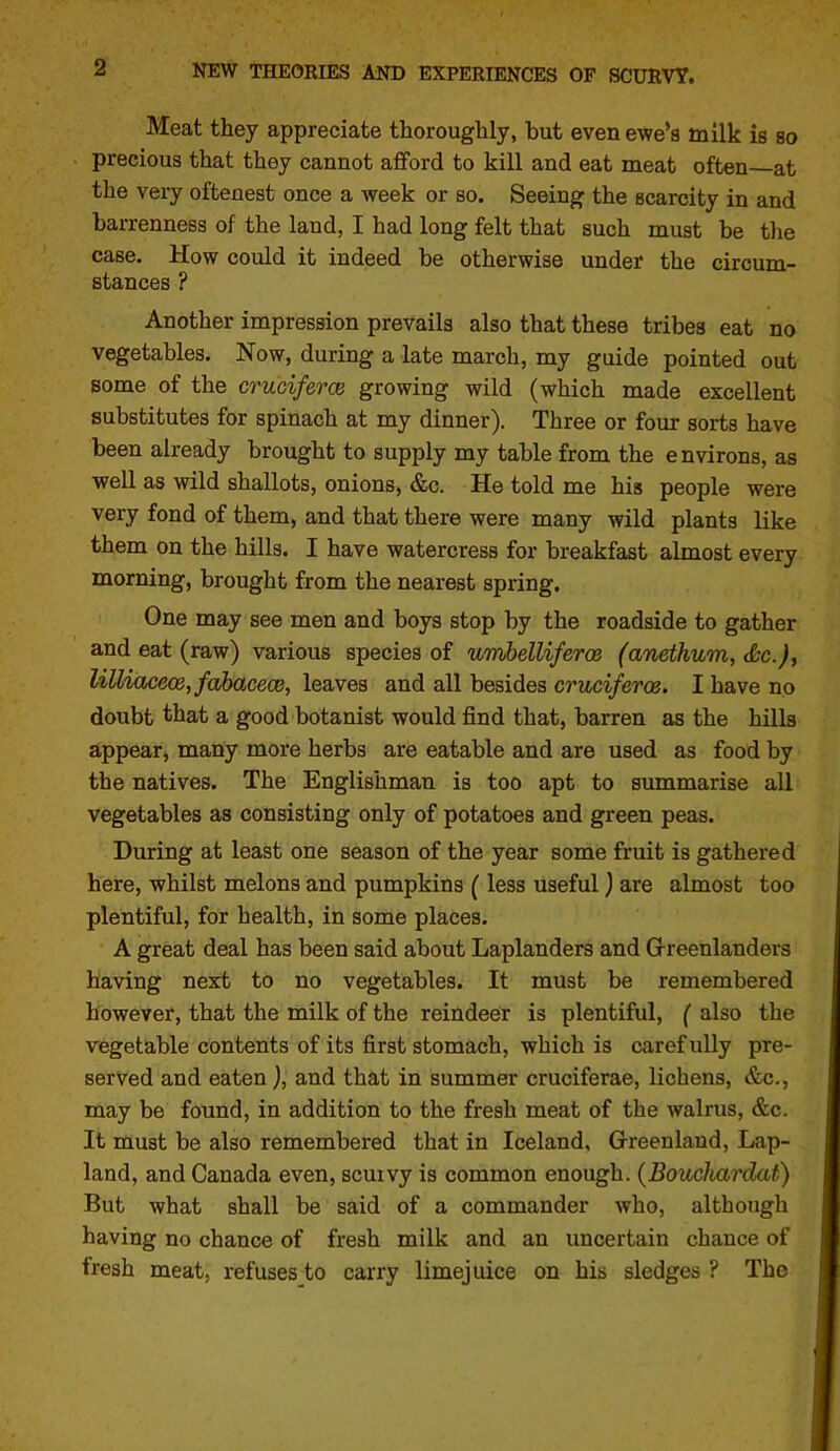 Meat they appreciate thoroughly, hut even ewe'a milk is so precious that they cannot aflford to kill and eat meat often—at the very oftenest once a week or so. Seeing the scarcity in and barrenness of the land, I had long felt that such must be the case. How could it indeed be otherwise under the circum- stances ? Another impression prevails also that these tribes eat no vegetables. Now, during a late march, my guide pointed out some of the cruciferce growing wild (which made excellent substitutes for spinach at my dinner). Three or four sorts have been already brought to supply my table from the environs, as well as wild shallots, onions, &c. He told me his people were very fond of them, and that there were many wild plants like them on the hills. I have watercress for breakfast almost every morning, brought from the nearest spring. One may see men and boys stop by the roadside to gather and eat (raw) various species of umbelliferos (anethum, Sc.), lilliace(B,fabacece, leaves and all besides cruciferce. I have no doubt that a good botanist would find that, barren as the hills appear, many more herbs are eatable and are used as food by the natives. The Englishman is too apt to summarise all vegetables as consisting only of potatoes and green peas. During at least one season of the year some fruit is gathered here, whilst melons and pumpkins (less useful) are almost too plentiful, for health, in some places. A great deal has been said about Laplanders and Grreenlanders having next to no vegetables. It must be remembered however, that the milk of the reindeer is plentiful, ( also the vegetable contents of its first stomach, which is carefully pre- served and eaten), and that in summer cruciferae, lichens, &c., may be found, in addition to the fresh meat of the walrus, &c. It must be also remembered that in Iceland, Grreenland, Lap- land, and Canada even, scuivy is common enough. (BoucJtardat) But what shall be said of a commander who, although having no chance of fresh milk and an uncertain chance of fresh meat, refuses to carry limejuice on his sledges ? The