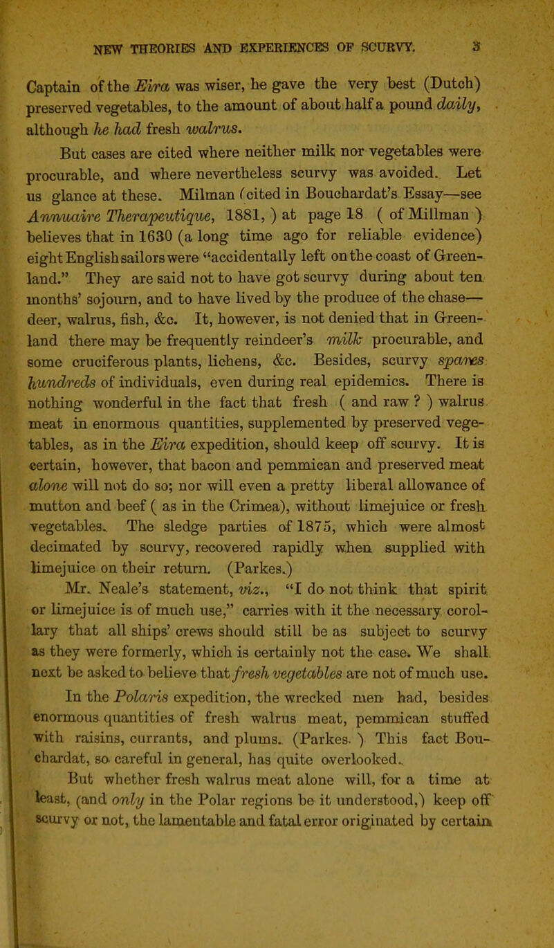 Captain of the £'im was wiser, he gave the very best (Dutch) preserved vegetables, to the amount of about half a pound daily, although Jie had fresh walrus. But cases are cited where neither milk nor vegetables were procurable, and where nevertheless scurvy was avoided. Let us glance at these. Milman (cited in Bouchardat's Essay—see Anniuiire Therapeutique, 1881, ) at page 18 (ofMillman) believes that in 1630 (a long time ago for reliable evidence) eight English sailors were accidentally left on the coast of Green- land. They are said not to have got scurvy during about ten months' sojourn, and to have lived by the produce of the chase— deer, walrus, fish, &c. It, however, is not denied that in G-reen- land there may be frequently reindeer's milk procurable, and some cruciferous plants, lichens, &c. Besides, scurvy spares hundreds of individuals, even during real epidemics. There is nothing wonderful in the fact that fresh ( and raw ? ) walrus ■meat in enormous quantities, supplemented by preserved vege- *tables, as in the Eira expedition, should keep off scurvy. It is certain, however, that bacon and pemmican and preserved meat alone will not do so; nor will even a pretty liberal allowance of mutton and beef ( as in the Crimea), without limejuice or fresh vegetables. The sledge parties of 1875, which were almost decimated by scurvy, recovered rapidly when supplied with limejuice on their return. (Parkes.) Mr. Neale's statement, viz., I do not think that spirit or limejuice is of much use, carries with it the necessary corol- lary that all ships' crews should still be as subject to scurvy as they were formerly, which is certainly not the case* We shall next be asked to believe tha,t fresh vegetables are not of much use. In the Pola,ris expedition, the wrecked men; had, besides enormous quantities of fresh walrus meat, pemmican stuffed with raisins, currants, and plums. (Parkes. ) This fact Bou- chardat, so- careful in general, has quite overlooked.. But whether fresh walrus meat alone will, for a time at least, (and only in the Polar regions be it understood,) keep off scurvy or not, the lamentable and fatal error originated by certaia