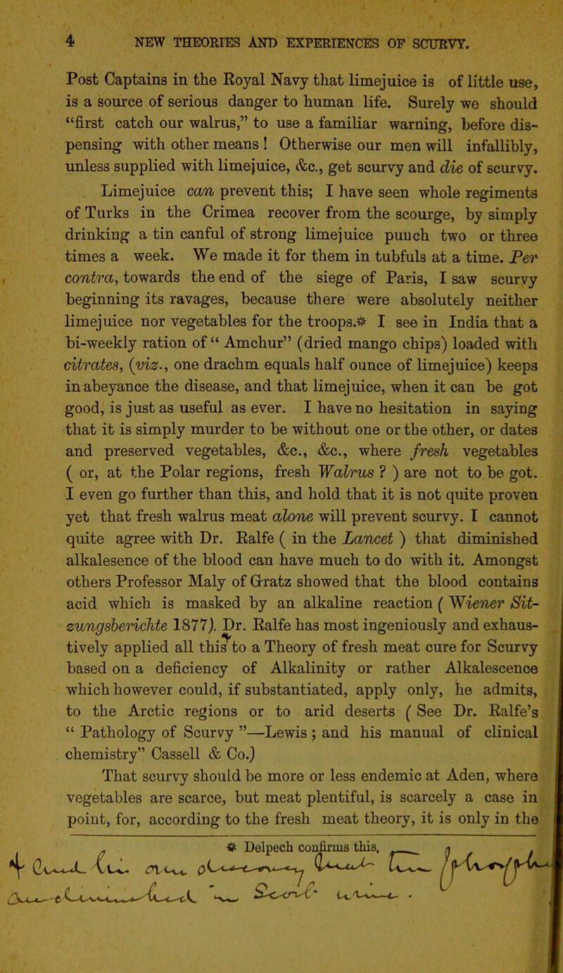 Post Captains in the Royal Navy that limejuice is of little use, is a source of serious danger to human life. Surely we should first catch our walrus, to use a familiar warning, before dis- pensing with other means I Otherwise our men will infallibly, unless supplied with limejuice, (fee, get scurvy and die of scurvy. Limejuice can prevent this; I have seen whole regiments of Turks in the Crimea recover from the scourge, by simply drinking a tin canful of strong limejuice punch two or three times a week. We made it for them in tubfuls at a time. Per contra, towards the end of the siege of Paris, I saw scurvy beginning its ravages, because there were absolutely neither limejuice nor vegetables for the troops.* I see in India that a bi-weekly ration of Amchur (dried mango chips) loaded with citrates, (viz., one drachm equals half ounce of limejuice) keeps in abeyance the disease, and that limejuice, when it can be got good, is just as useful as ever. I have no hesitation in saying that it is simply murder to be without one or the other, or dates and preserved vegetables, &c., &c., where fresh vegetables ( or, at the Polar regions, fresh Walrus ? ) are not to be got. I even go further than this, and hold that it is not quite proven yet that fresh walrus meat alone will prevent scurvy. I cannot quite agree with Dr. Ealfe ( in the Lancet ) that diminished alkalesence of the blood can have much to do with it. Amongst others Professor Maly of Grratz showed that the blood contains acid which is masked by an alkaline reaction (Wiener Sit- zungsberichte 1877| Dr. Ealfe has most ingeniously and exhaus- tively applied all this^to a Theory of fresh meat cure for Scurvy based on a deficiency of Alkalinity or rather Alkalescence which however could, if substantiated, apply only, he admits, to the Arctic regions or to arid deserts (See Dr. Ralfe's  Pathology of Scurvy —Lewis ; and his manual of clinical chemistry Cassell & Co.) That scurvy should be more or less endemic at Aden, where vegetables are scarce, but meat plentiful, is scarcely a case in point, for, according to the fresh meat theory, it is only in the ^ # Delpech coufii-nis tliis. ^
