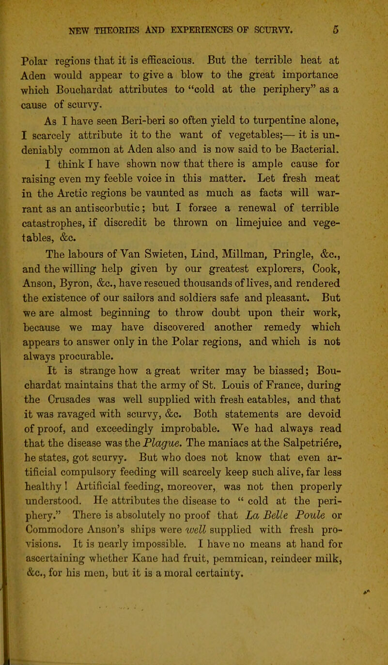 Polar regions that it is efficacious. But the terrible heat at Aden would appear to give a blow to the great importance which Bouohardat attributes to cold at the periphery as a cause of scurvy. As I have seen Beri-beri so often yield to turpentine alone, I scarcely attribute it to the want of vegetables;— it is un- deniably common at Aden also and is now said to be Bacterial. I think I have shown now that there is ample cause for raising even my feeble voice in this matter. Let fresh meat in the Arctic regions be vaunted as much as facts will war- rant as an antiscorbutic; but I forsee a renewal of terrible catastrophes, if discredit be thrown on limejuice and vege- tables, &c. The labours of Van Swieten, Lind, Millman, Pringle, &c., and the willing help given by our greatest explorers. Cook, Anson, Byron, &c., have rescued thousands of lives, and rendered the existence of our sailors and soldiers safe and pleasant. But we are almost beginning to throw doubt upon their work, because we may have discovered another remedy which appears to answer only in the Polar regions, and which is not always procurable. It is strange how a great writer may be biassed; Bou- ohardat maintains that the army of St, Louis of France, during the Crusades was well supplied with fresh eatables, and that it was ravaged with scurvy, &c. Both statements are devoid of proof, and exceedingly improbable. We had always read that the disease was the Plague. The maniacs at the Salpetriere, he states, got scurvy. But who does not know that even ar- tificial compulsory feeding will scarcely keep such alive, far less healthy I Artificial feeding, moreover, was not then properly understood. He attributes the disease to  cold at the peri- phery. There is absolutely no proof that La Belle Poule or Commodore Anson's ships were well supplied with fresh pro- visions. It is nearly impossible. I have no means at hand for ascertaining whether Kane had fruit, pemmican, reindeer milk, &c., for his men, but it is a moral certainty.