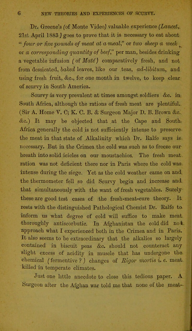 Dr. Grreene's fof Monte Videoj valuable experience (Laneety 21st April 1883 ) goes to prove that it is necessary to eat about  four or five pounds of meat at a meal, or two sheep a tveek ^ or a corresponding quantity of beef, per man, besides drinking a vegetable infusion (of Mat^) comparatively fresh, and not from dessicated, baked leaves, like our teas, ad-libitum, and using fresh fruit, &c., for one month in twelve, to keep clear of scurvy in South America. Scurvy is very prevalent at times amongst soldiers &c. in South Africa, although the rations of fresh meat are plentiful. (Sir A. Home V. C; K. C. B. & Surgeon Major D. B. Brown &c. &c.) It may be objected that at the Cape and South Africa generally the cold is not sufficiently intense to preserve- the meat in that state of Alkalinity which Dr. Ralfe says is necessary. But in the Crimea the cold was such as to freeze our- breath into solid icicles on our moustachios. The fresh meat ration was not deficient there nor in Paris where the cold was intense during the siege. Yet as the cold weather came on and the thermometer fell so did Scurvy begin and increase and that simultaneously with the want of fresh vegetables. Surely these are good test cases of the fresh-meat-cure theory. It rests with the distinguished Pathological Chemist Dr. Ealfe to inform us what degree of cold will suffice to make meat thoroughly antiscorbutic. In Afghanistan the cold did not approach what I experienced both in the Crimea and in Paris. It also seems to be extraordinary that the alkalies so largely contained in biscuit peas &c. should not counteract any slight excess of acidity in muscle that has undergone the chemical (fermentive ? ) changes of Rigor mortis i. e. meat killed in temperate climates. Just one little anecdote to close this tedious paper. A Surgeon after the Afghan war told me that none of the meat-