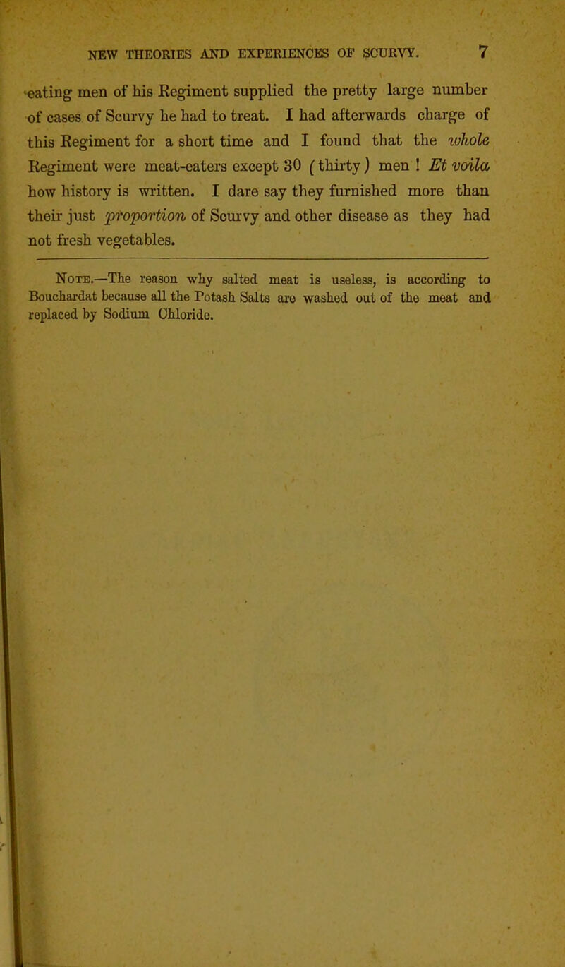 eating men of his Regiment supplied the pretty large number of cases of Scurvy he had to treat. I had afterwards charge of this Regiment for a short time and I found that the ivhole Regiment were meat-eaters except 30 (thirty) men ! Et voila how history is written. I dare say they furnished more than their just proportion of Scurvy and other disease as they had not fresh vegetables. Note.—The reason why salted meat is useless, is according to Bouchai'dat because all the Potash Salts are washed out of the meat and replaced by Sodium Chloride.