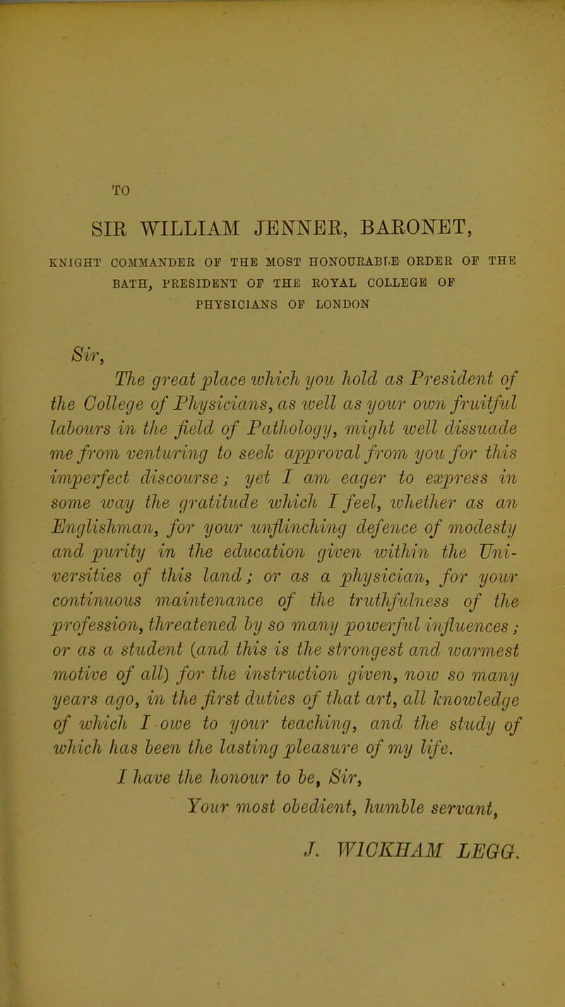 TO SIR WILLIAM JBNNER, BARONET, KNIGHT COMMANDER OF THE MOST HONOURABr.E ORDER OF THE BATH, PRESIDENT OF THE ROYAL COLLEGE OF PHYSICIANS OF LONDON Sir, The great place which you hold as President of the College of Physicians^ as tvell as your own fruitful labours in the field of Pathology, might ivell dissuade me from venturing to seek approval from you for this imjyerfect discourse; yet I am eager to express in some loay the gratitude which I feel, whether as an Englishman, for your unflinching defence of modesty and purity in the education given within the Uni- versities of this land; or as a physician, for your continuous maintenance of the truthfulness of the profession, threatened by so many poiuerful infliiences j or as a student {and this is the strongest and warmest motive of all) for the instruction given, now so many years ago, in the first duties of that art, all knowledge of which I owe to your teaching, and the study of which has been the lasting pleasure of my life. I have the honour to &6, Sir, Your most obedient, humble servant. J. WIGKHAM LEGG.