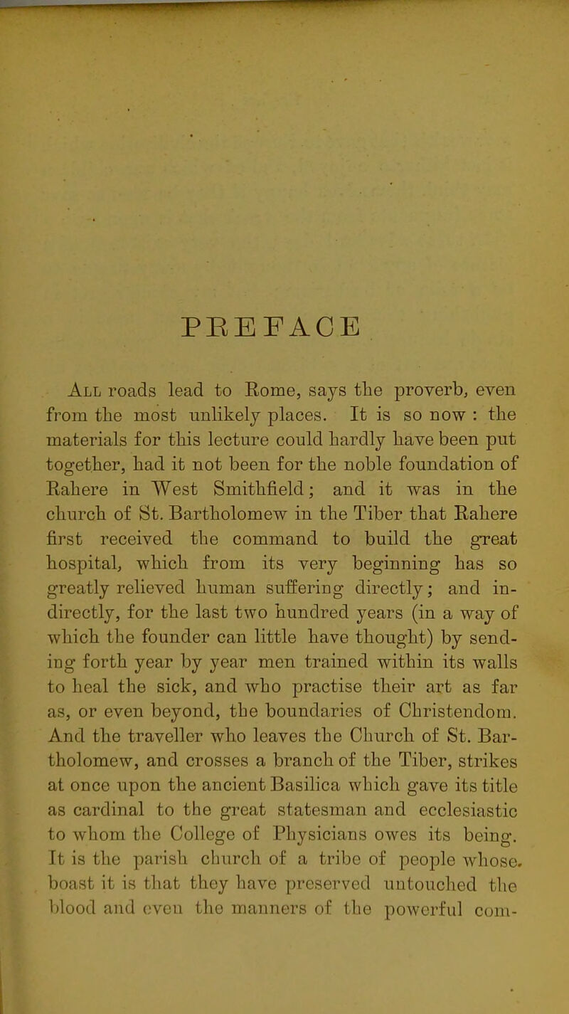PEEFACE All roads lead to Rome, says the proverb, even from the most unlikely places. It is so now : the materials for this lecture could hardly have been put together, had it not been for the noble foundation of Rahere in West Smithfield; and it was in the church of St. Bartholomew in the Tiber that Rahere first received the command to build the gTcat hospital, which from its very beginning has so greatly relieved human suffering directly; and in- directly, for the last two hundred years (in a way of which the founder can little have thought) by send- ing forth year by year men trained within its walls to heal the sick, and who practise their art as far as, or even beyond, the boundaries of Christendom. And the traveller who leaves the Church of St. Bar- tholomew, and crosses a branch of the Tiber, strikes at once upon the ancient Basilica which gave its title as cardinal to the great statesman and ecclesiastic to whom the College of Physicians owes its being. It is the parish church of a tribe of people whose, boast it is that they have preserved untouched the blood and oven the manners of the powerful com-