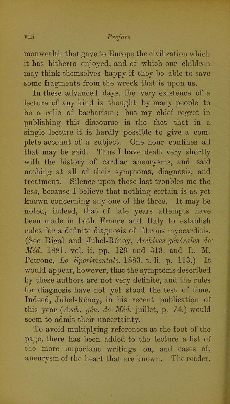 ■monwealtli that gave to Europe the civilization which it has hitherto enjoyed, and of which our children may think themselves happy if they be able to save some fragments from the wreck that is upon us. In these advanced days, the very existence of a lecture of any kind is thought by many people to be a relic of barbarism ; but my chief regret in publishing this discourse is the fact that in a single lecture it is hardly possible to give a com- plete account of a subject. One hour confines all that may be said. Thus I have dealt very shortly with the history of cardiac aneurysms, and said nothing at all of their symptoms, diagnosis, and treatment. Silence upon these last troubles me the less, because I believe that nothing certain is as yet known concerning any one of the three. It may be noted, indeed, that of late years attempts have been made in both France and Italy to establish rules for a definite diagnosis of fibrous myocarditis. (See Rigal and Juhel-Eenoy, Archives generales de' Med. 1881. vol. ii. pp. 129 and 313. and L. M. Petrone, Lo Sperimentale, 1883. t. li. p. 113.) It would appear, however, that the symptoms described by these authors are not very definite, and the rules for diagnosis have not yet stood the test of time. Indeed, Juhel-Renoy, in his recent publication of this year {Arch. gen. de Med. juillet, p. 74.) would seem to admit their uncertainty. To avoid multiplying references at the foot of the page, there has been added to the lecture a list of the more important writings on, and cases of, aneurysm of the heart that are known. The reader,