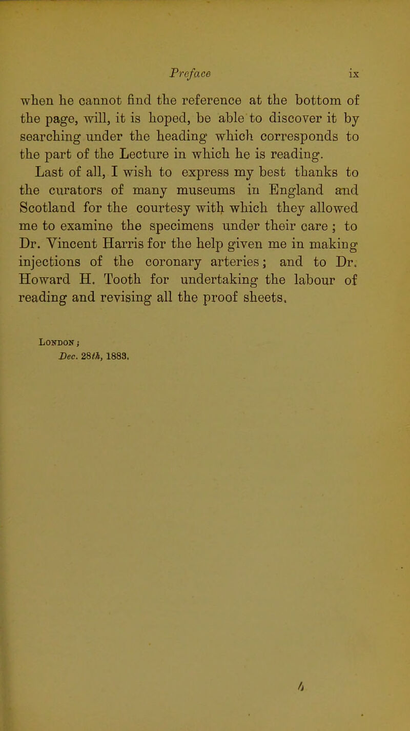 when he cannot find the reference at the bottom of the page, will, it is hoped, be able to discover it by searching under the heading which corresponds to the part of the Lecture in which he is reading. Last of all, I wish to express my best thanks to the ciirators of many museums in England and Scotland for the courtesy with which they allowed me to examine the specimens under their care ; to Dr. Vincent Harris for the help given me in making injections of the coronary arteries; and to Dr. Howard H. Tooth for undertaking the labour of reading and revising all the proof sheets. London j Dec. 2%th, 1883,